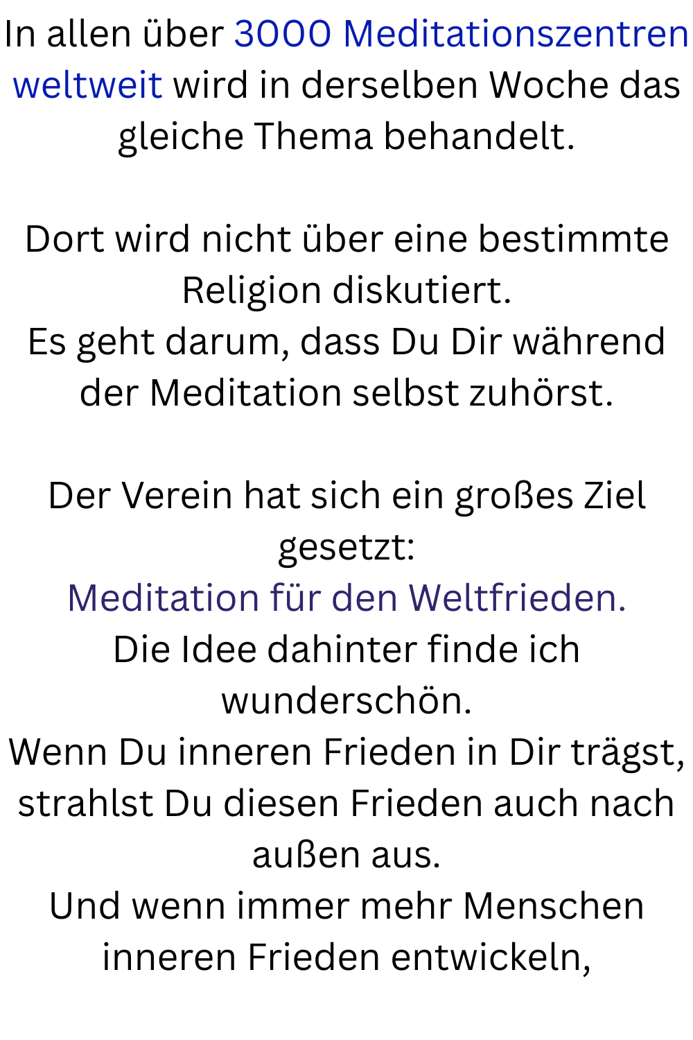 In allen über 3000 Meditationszentren weltweit wird in derselben Woche das gleiche Thema behandelt.
Dort wird nicht über eine bestimmte Religion diskutiert.
Es geht darum, dass Du Dir während der Meditation selbst zuhörst.
Der Verein hat sich ein großes Ziel gesetzt:
Meditation für den Weltfrieden.
Die Idee dahinter finde ich wunderschön.
Wenn Du inneren Frieden in Dir trägst, strahlst Du diesen Frieden auch nach außen aus.
Und wenn immer mehr Menschen inneren Frieden entwickeln,