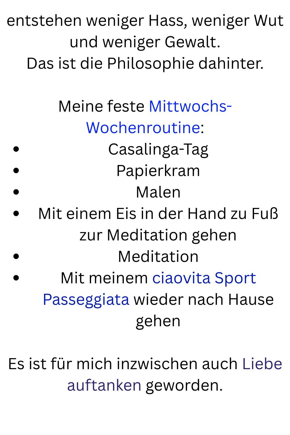 entstehen weniger Hass, weniger Wut und weniger Gewalt.
Das ist die Philosophie dahinter.
Meine feste Mittwochs-Wochenroutine:
Casalinga-Tag
Papierkram
Malen
Mit einem Eis in der Hand zu Fuß zur Meditation gehen
Meditation
Mit meinem ciaovita Sport Passeggiata wieder nach Hause gehen
Es ist für mich inzwischen auch Liebe auftanken geworden.