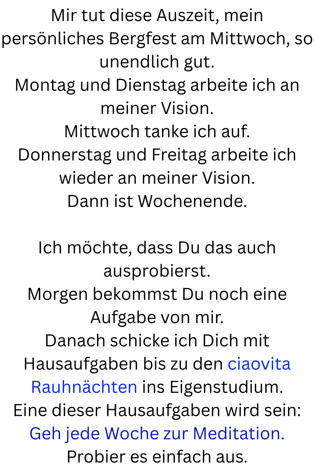 Mir tut diese Auszeit, mein persönliches Bergfest am Mittwoch, so unendlich gut.
Montag und Dienstag arbeite ich an meiner Vision.
Mittwoch tanke ich auf.
Donnerstag und Freitag arbeite ich wieder an meiner Vision.
Dann ist Wochenende.
Ich möchte, dass Du das auch ausprobierst.
Morgen bekommst Du noch eine Aufgabe von mir.
Danach schicke ich Dich mit Hausaufgaben bis zu den ciaovita Rauhnächten ins Eigenstudium.
Eine dieser Hausaufgaben wird sein:
Geh jede Woche zur Meditation.
Probier es einfach aus.
