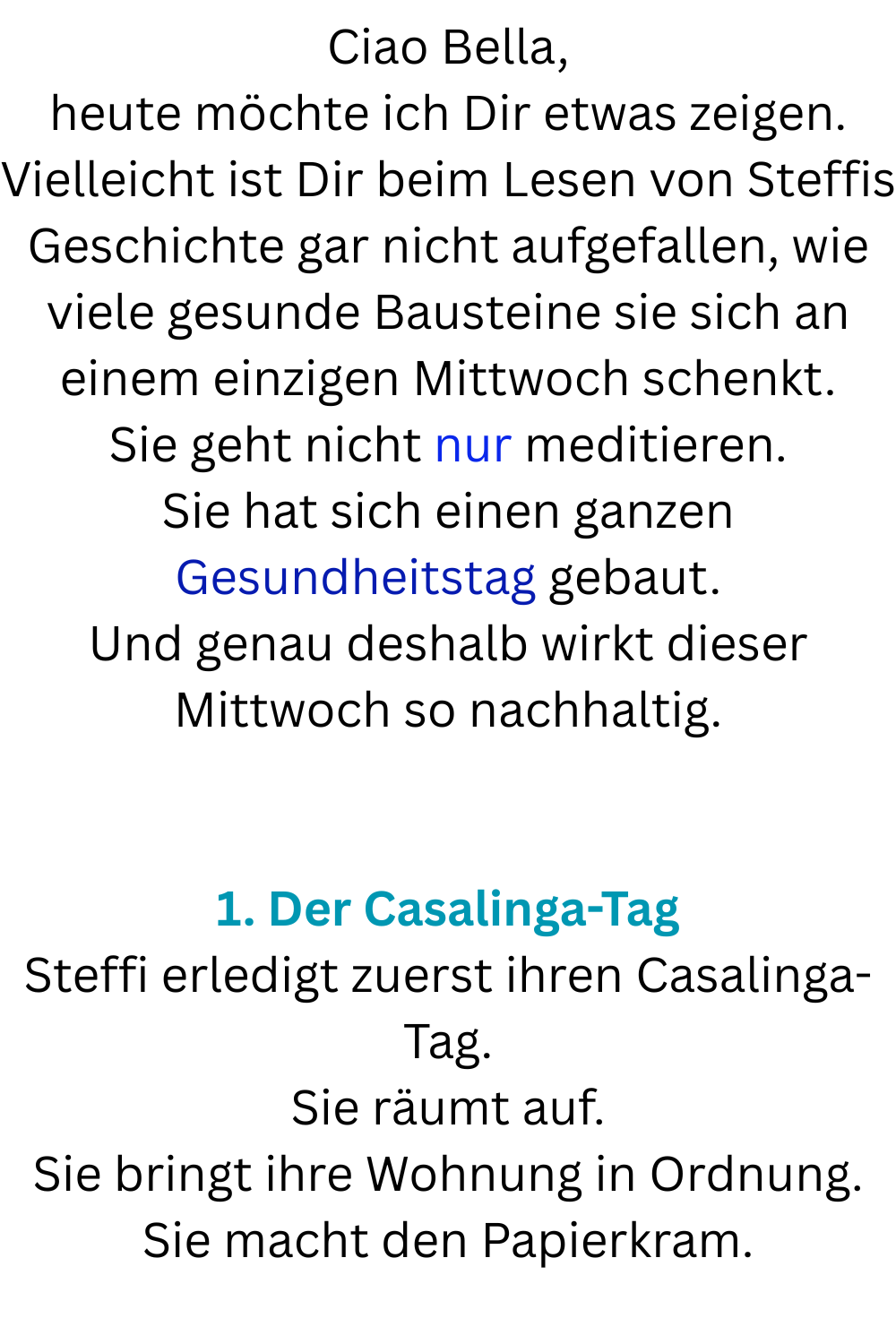 Ciao Bella,
heute möchte ich Dir etwas zeigen.
Vielleicht ist Dir beim Lesen von Steffis Geschichte gar nicht aufgefallen, wie viele gesunde Bausteine sie sich an einem einzigen Mittwoch schenkt.
Sie geht nicht nur meditieren.
Sie hat sich einen ganzen Gesundheitstag gebaut.
Und genau deshalb wirkt dieser Mittwoch so nachhaltig.
1. Der Casalinga-Tag
Steffi erledigt zuerst ihren Casalinga-Tag.
Sie räumt auf.
Sie bringt ihre Wohnung in Ordnung.
Sie macht den Papierkram.