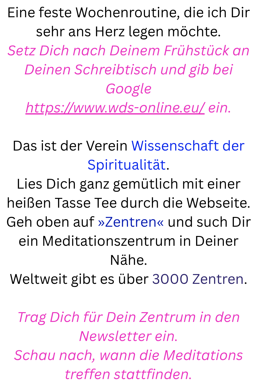 Eine feste Wochenroutine, die ich Dir sehr ans Herz legen möchte.
Setz Dich nach Deinem Frühstück an Deinen Schreibtisch und gib bei Google
https://www.wds-online.eu/ ein.
Das ist der Verein Wissenschaft der Spiritualität.
Lies Dich ganz gemütlich mit einer heißen Tasse Tee durch die Webseite.
Geh oben auf »Zentren« und such Dir ein Meditationszentrum in Deiner Nähe.
Weltweit gibt es über 3000 Zentren.
Trag Dich für Dein Zentrum in den Newsletter ein.
Schau nach, wann die Meditationstreffen stattfinden.