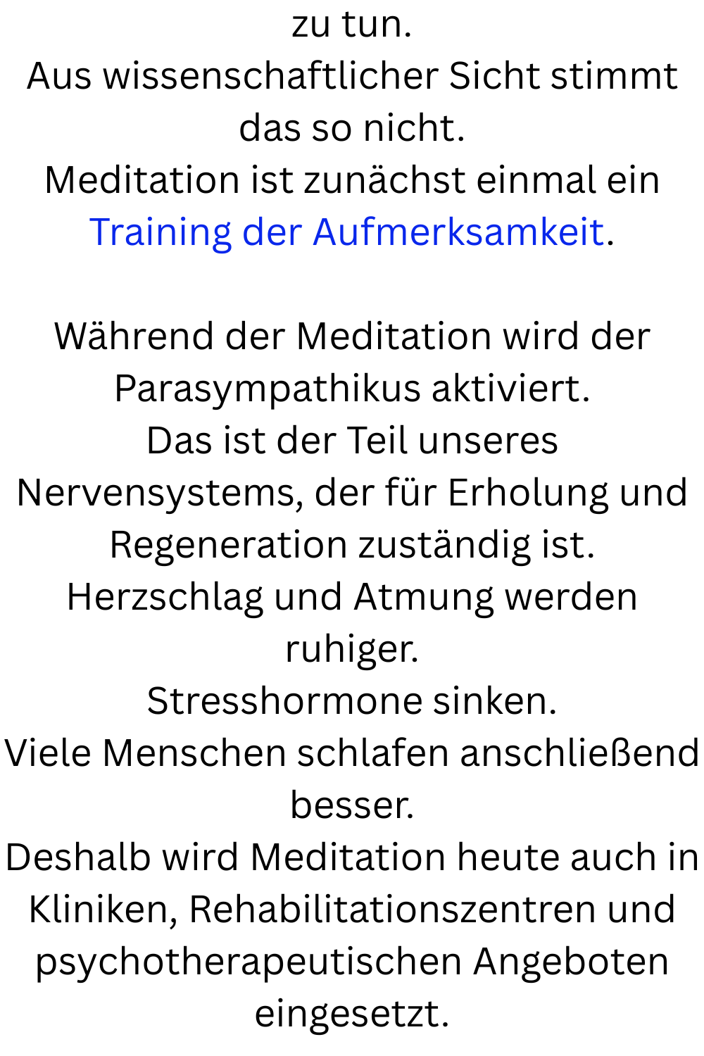 zu tun.
Aus wissenschaftlicher Sicht stimmt das so nicht.
Meditation ist zunächst einmal ein Training der Aufmerksamkeit.
Während der Meditation wird der Parasympathikus aktiviert.
Das ist der Teil unseres Nervensystems, der für Erholung und Regeneration zuständig ist.
Herzschlag und Atmung werden ruhiger.
Stresshormone sinken.
Viele Menschen schlafen anschließend besser.
Deshalb wird Meditation heute auch in Kliniken, Rehabilitationszentren und psychotherapeutischen Angeboten eingesetzt.