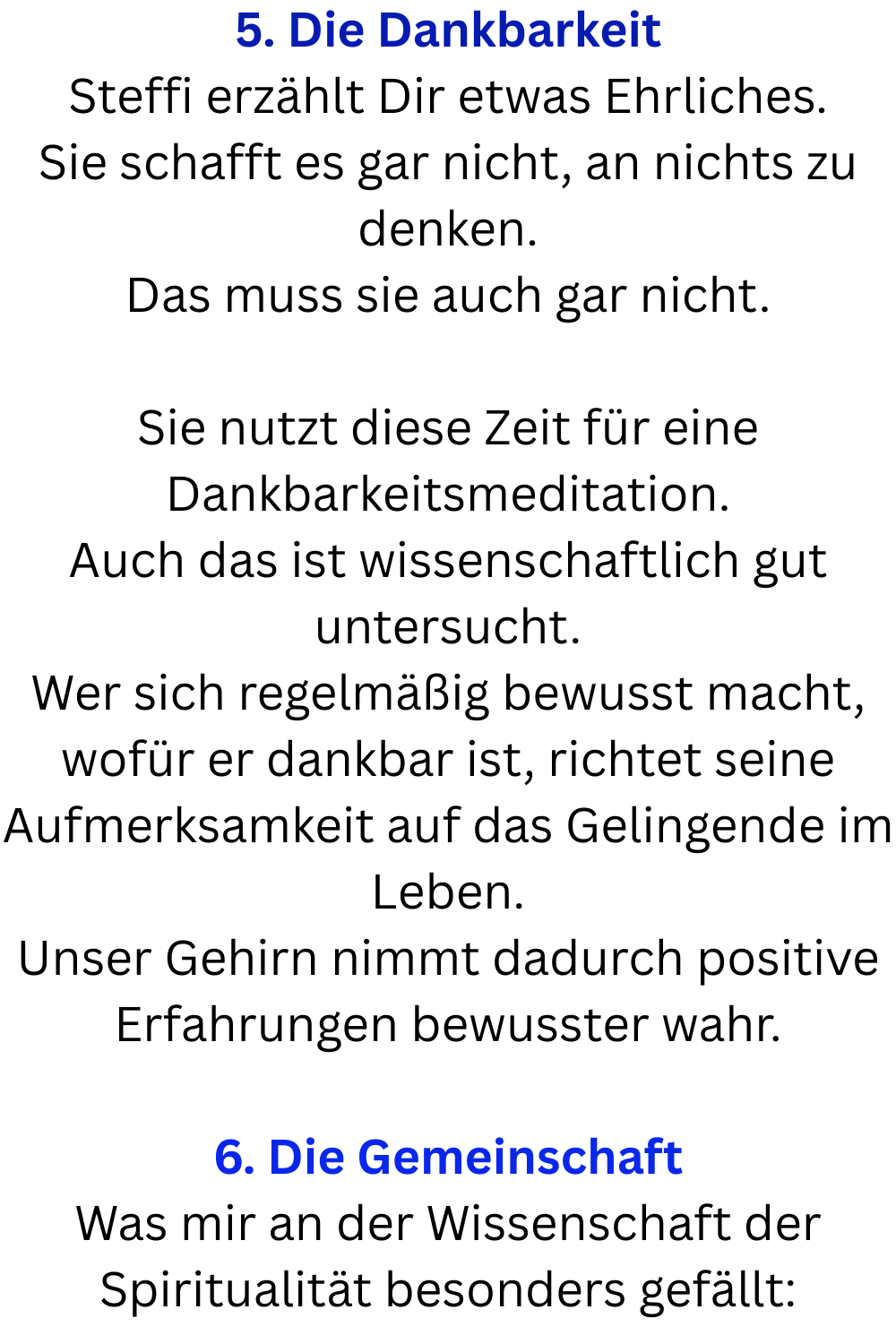 5. Die Dankbarkeit
Steffi erzählt Dir etwas Ehrliches.
Sie schafft es gar nicht, an nichts zu denken.
Das muss sie auch gar nicht.
Sie nutzt diese Zeit für eine Dankbarkeitsmeditation.
Auch das ist wissenschaftlich gut untersucht.
Wer sich regelmäßig bewusst macht, wofür er dankbar ist, richtet seine Aufmerksamkeit auf das Gelingende im Leben.
Unser Gehirn nimmt dadurch positive Erfahrungen bewusster wahr.
6. Die Gemeinschaft
Was mir an der Wissenschaft der Spiritualität besonders gefällt: