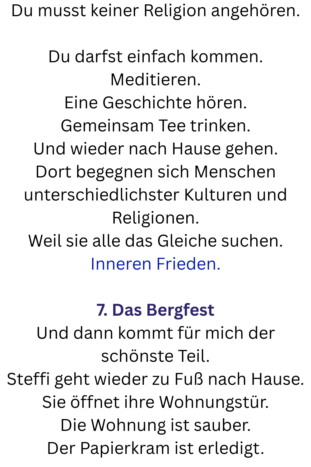Du musst keiner Religion angehören.
Du darfst einfach kommen.
Meditieren.
Eine Geschichte hören.
Gemeinsam Tee trinken.
Und wieder nach Hause gehen.
Dort begegnen sich Menschen unterschiedlichster Kulturen und Religionen.
Weil sie alle das Gleiche suchen.
Inneren Frieden.
7. Das Bergfest
Und dann kommt für mich der schönste Teil.
Steffi geht wieder zu Fuß nach Hause.
Sie öffnet ihre Wohnungstür.
Die Wohnung ist sauber.
Der Papierkram ist erledigt.