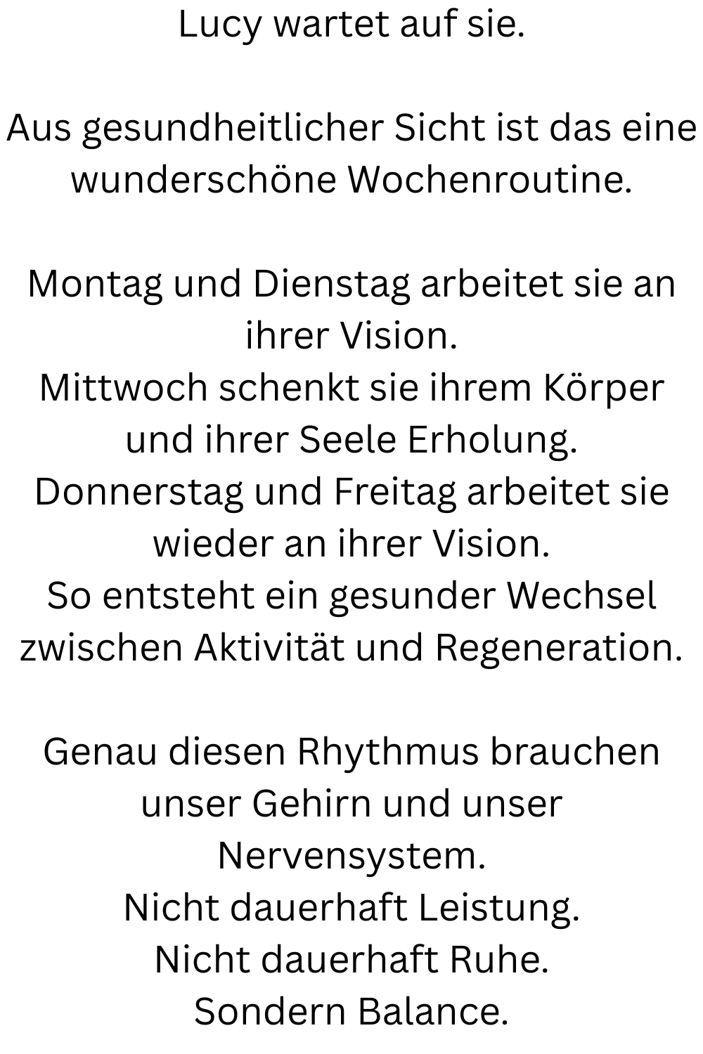 Lucy wartet auf sie.
Aus gesundheitlicher Sicht ist das eine wunderschöne Wochenroutine.
Montag und Dienstag arbeitet sie an ihrer Vision.
Mittwoch schenkt sie ihrem Körper und ihrer Seele Erholung.
Donnerstag und Freitag arbeitet sie wieder an ihrer Vision.
So entsteht ein gesunder Wechsel zwischen Aktivität und Regeneration.
Genau diesen Rhythmus brauchen unser Gehirn und unser Nervensystem.
Nicht dauerhaft Leistung.
Nicht dauerhaft Ruhe.
Sondern Balance.
