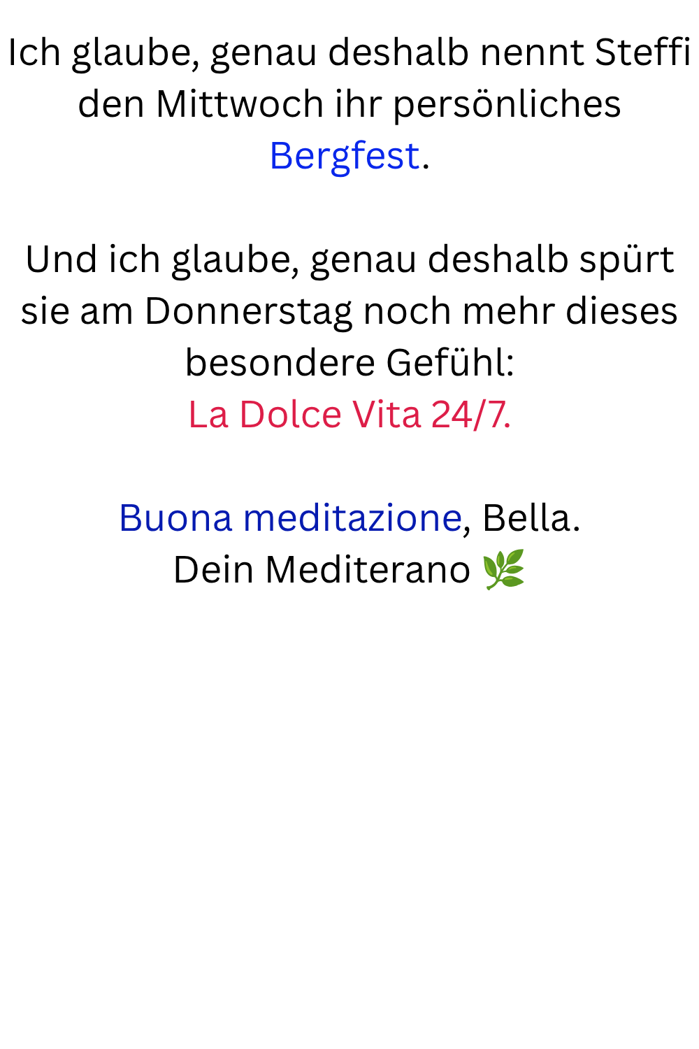 Ich glaube, genau deshalb nennt Steffi den Mittwoch ihr persönliches Bergfest.
Und ich glaube, genau deshalb spürt sie am Donnerstag noch mehr dieses besondere Gefühl:
La Dolce Vita 24/7.
Buona meditazione, Bella.
Dein Mediterano