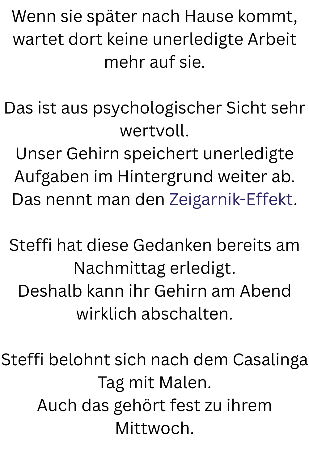 Wenn sie später nach Hause kommt, wartet dort keine unerledigte Arbeit mehr auf sie.
Das ist aus psychologischer Sicht sehr wertvoll.
Unser Gehirn speichert unerledigte Aufgaben im Hintergrund weiter ab.
Das nennt man den Zeigarnik-Effekt.
Steffi hat diese Gedanken bereits am Nachmittag erledigt.
Deshalb kann ihr Gehirn am Abend wirklich abschalten.
Steffi belohnt sich nach dem Casalinga Tag mit Malen.
Auch das gehört fest zu ihrem Mittwoch.
