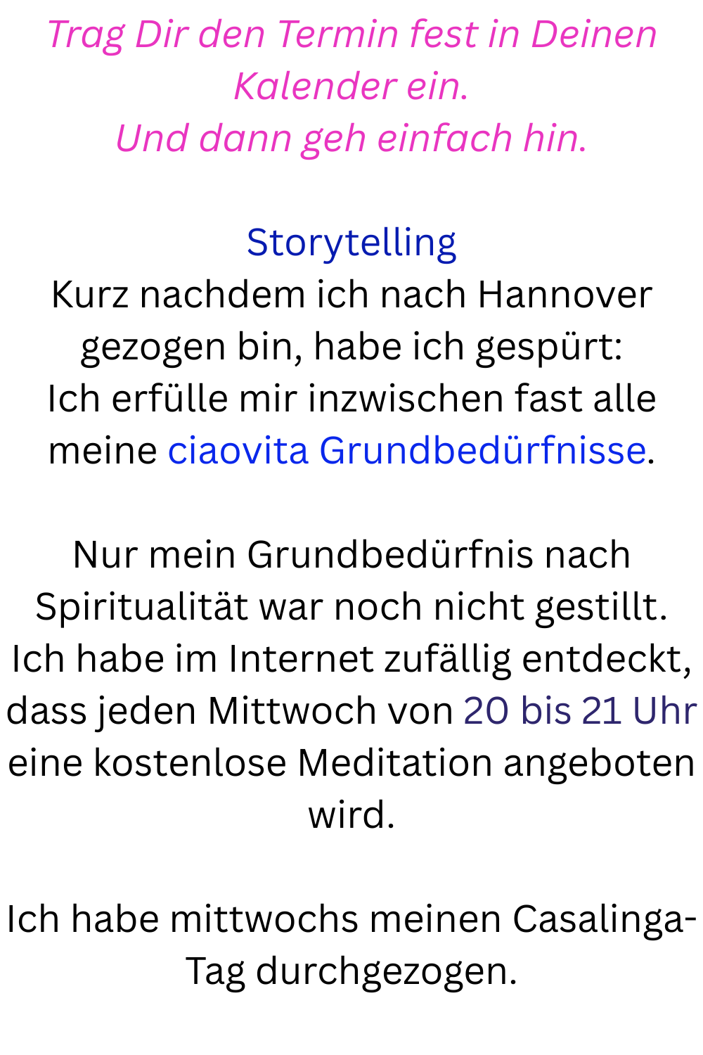 Trag Dir den Termin fest in Deinen Kalender ein.
Und dann geh einfach hin.
Storytelling
Kurz nachdem ich nach Hannover gezogen bin, habe ich gespürt:
Ich erfülle mir inzwischen fast alle meine ciaovita Grundbedürfnisse.
Nur mein Grundbedürfnis nach Spiritualität war noch nicht gestillt.
Ich habe im Internet zufällig entdeckt, dass jeden Mittwoch von 20 bis 21 Uhr eine kostenlose Meditation angeboten wird.
Ich habe mittwochs meinen Casalinga-Tag durchgezogen.