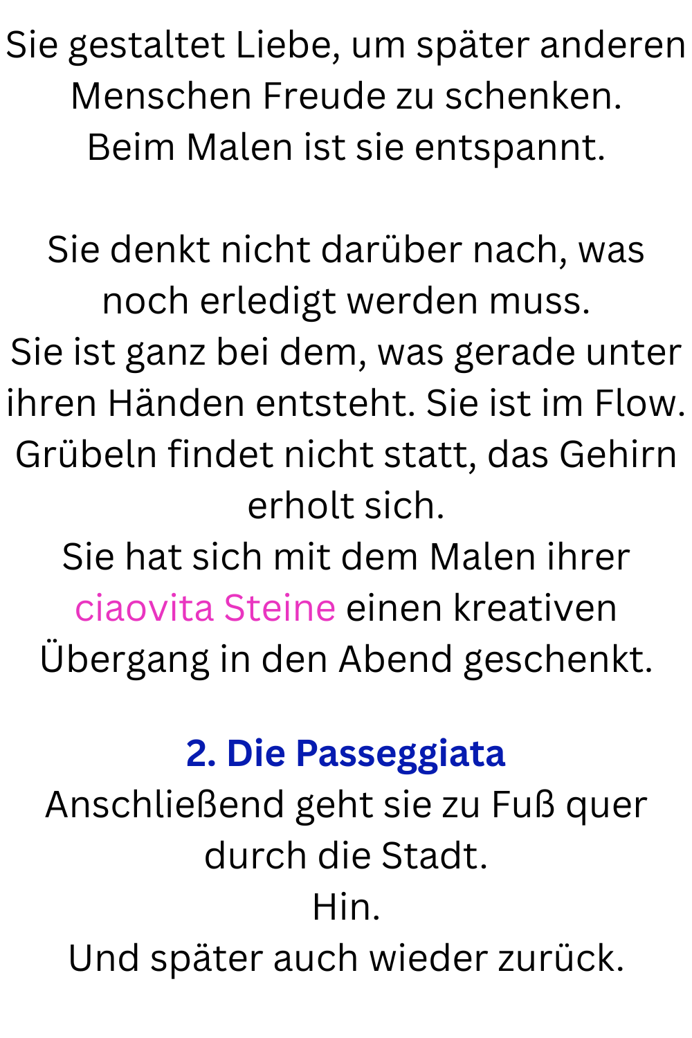 Sie gestaltet Liebe, um später anderen Menschen Freude zu schenken.
Beim Malen ist sie entspannt.
Sie denkt nicht darüber nach, was noch erledigt werden muss.
Sie ist ganz bei dem, was gerade unter ihren Händen entsteht. Sie ist im Flow.
Grübeln findet nicht statt, das Gehirn erholt sich.
Sie hat sich mit dem Malen ihrer ciaovita Steine einen kreativen Übergang in den Abend geschenkt.
2. Die Passeggiata
Anschließend geht sie zu Fuß quer durch die Stadt.
Hin.
Und später auch wieder zurück.