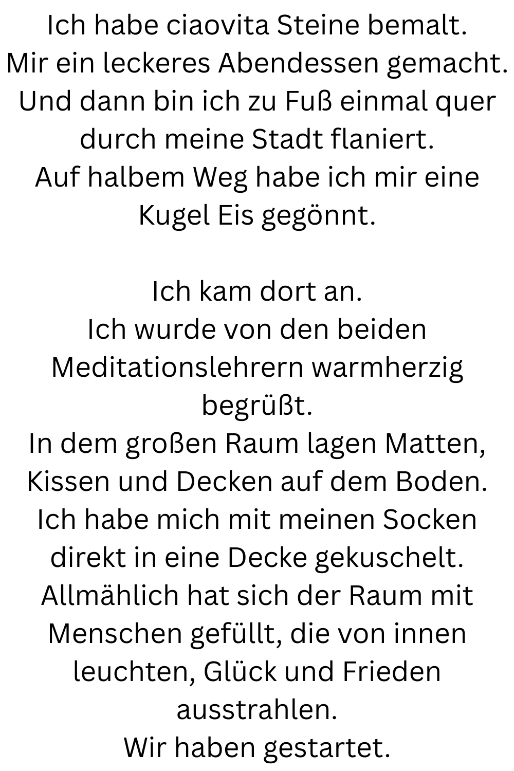 Ich habe ciaovita Steine bemalt.
Mir ein leckeres Abendessen gemacht.
Und dann bin ich zu Fuß einmal quer durch meine Stadt flaniert.
Auf halbem Weg habe ich mir eine Kugel Eis gegönnt.
Ich kam dort an.
Ich wurde von den beiden Meditationslehrern warmherzig begrüßt.
In dem großen Raum lagen Matten, Kissen und Decken auf dem Boden.
Ich habe mich mit meinen Socken direkt in eine Decke gekuschelt.
Allmählich hat sich der Raum mit Menschen gefüllt, die von innen leuchten, Glück und Frieden ausstrahlen.
Wir haben gestartet.