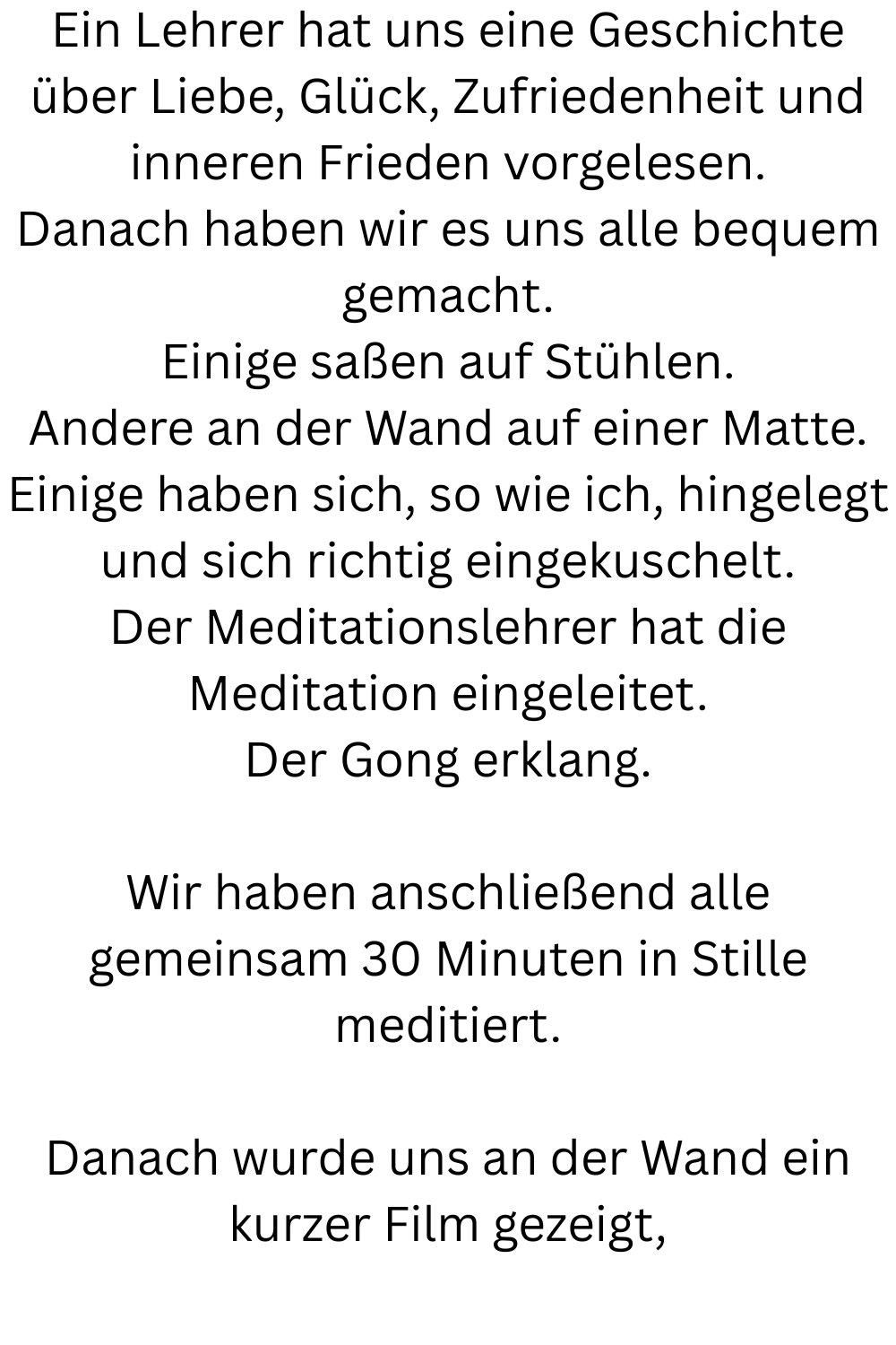 Ein Lehrer hat uns eine Geschichte über Liebe, Glück, Zufriedenheit und inneren Frieden vorgelesen.
Danach haben wir es uns alle bequem gemacht.
Einige saßen auf Stühlen.
Andere an der Wand auf einer Matte.
Einige haben sich, so wie ich, hingelegt und sich richtig eingekuschelt.
Der Meditationslehrer hat die Meditation eingeleitet.
Der Gong erklang.
Wir haben anschließend alle gemeinsam 30 Minuten in Stille meditiert.
Danach wurde uns an der Wand ein kurzer Film gezeigt,
