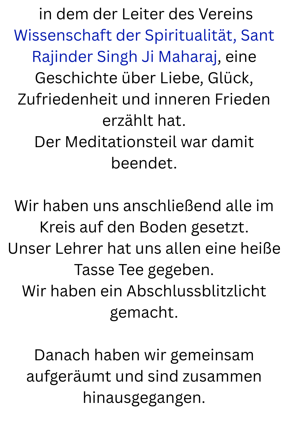in dem der Leiter des Vereins Wissenschaft der Spiritualität, Sant Rajinder Singh Ji Maharaj, eine Geschichte über Liebe, Glück, Zufriedenheit und inneren Frieden erzählt hat.
Der Meditationsteil war damit beendet.
Wir haben uns anschließend alle im Kreis auf den Boden gesetzt.
Unser Lehrer hat uns allen eine heiße Tasse Tee gegeben.
Wir haben ein Abschlussblitzlicht gemacht.
Danach haben wir gemeinsam aufgeräumt und sind zusammen hinausgegangen.