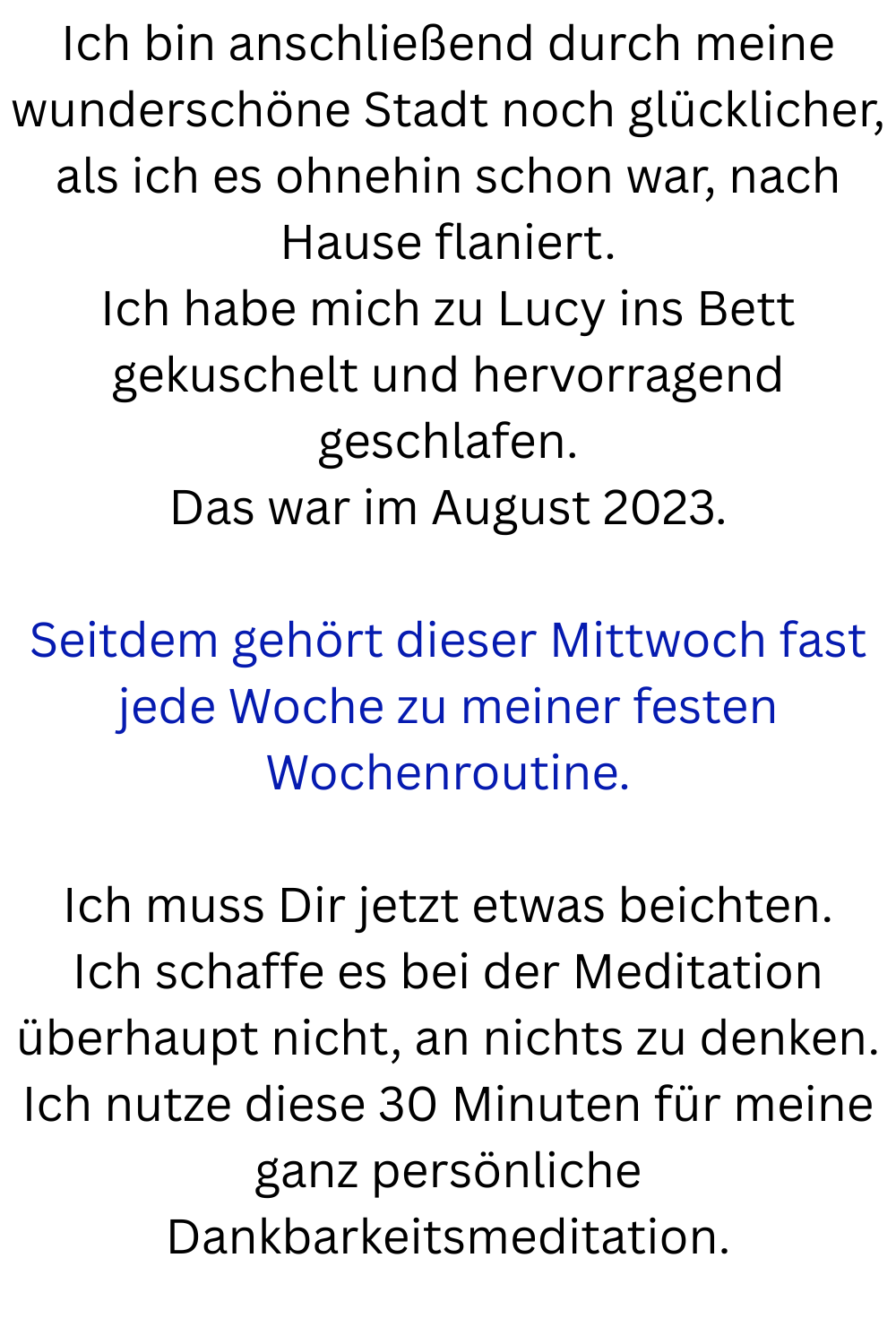 Ich bin anschließend durch meine wunderschöne Stadt noch glücklicher, als ich es ohnehin schon war, nach Hause flaniert.
Ich habe mich zu Lucy ins Bett gekuschelt und hervorragend geschlafen.
Das war im August 2023.
Seitdem gehört dieser Mittwoch fast jede Woche zu meiner festen Wochenroutine.
Ich muss Dir jetzt etwas beichten.
Ich schaffe es bei der Meditation überhaupt nicht, an nichts zu denken.
Ich nutze diese 30 Minuten für meine ganz persönliche Dankbarkeitsmeditation.