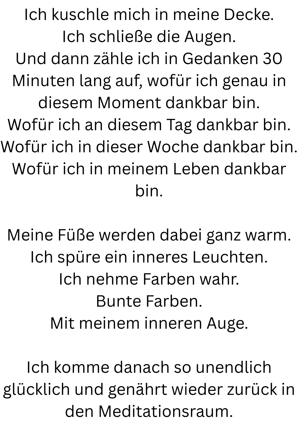 Ich kuschle mich in meine Decke.
Ich schließe die Augen.
Und dann zähle ich in Gedanken 30 Minuten lang auf, wofür ich genau in diesem Moment dankbar bin.
Wofür ich an diesem Tag dankbar bin.
Wofür ich in dieser Woche dankbar bin.
Wofür ich in meinem Leben dankbar bin.
Meine Füße werden dabei ganz warm.
Ich spüre ein inneres Leuchten.
Ich nehme Farben wahr.
Bunte Farben.
Mit meinem inneren Auge.
Ich komme danach so unendlich glücklich und genährt wieder zurück in den Meditationsraum.