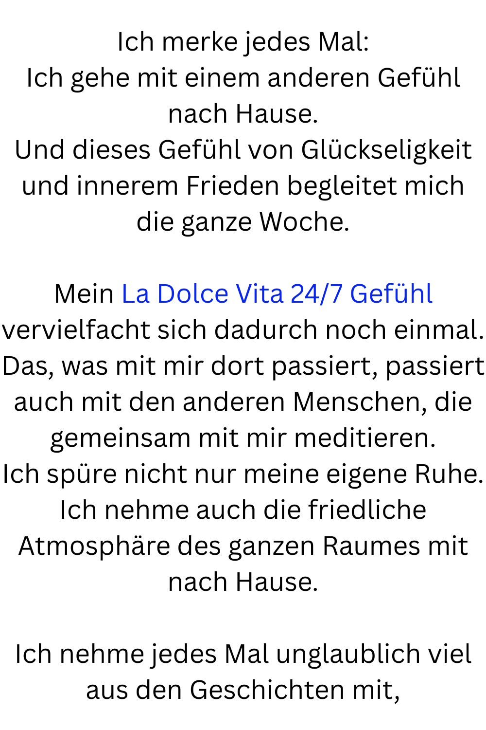 Ich merke jedes Mal:
Ich gehe mit einem anderen Gefühl nach Hause.
Und dieses Gefühl von Glückseligkeit und innerem Frieden begleitet mich die ganze Woche.
Mein La Dolce Vita 24/7 Gefühl vervielfacht sich dadurch noch einmal.
Das, was mit mir dort passiert, passiert auch mit den anderen Menschen, die gemeinsam mit mir meditieren.
Ich spüre nicht nur meine eigene Ruhe.
Ich nehme auch die friedliche Atmosphäre des ganzen Raumes mit nach Hause.
Ich nehme jedes Mal unglaublich viel aus den Geschichten mit,