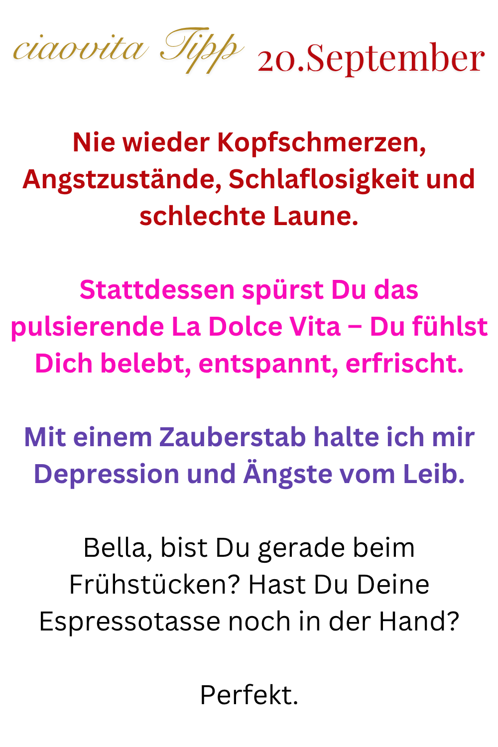 ciaovita Tipp 20. September
Nie wieder Kopfschmerzen, Angstzustände, Schlaflosigkeit und schlechte Laune.
Stattdessen spürst Du das pulsierende La Dolce Vita – Du fühlst Dich belebt, entspannt, erfrischt.
Mit einem Zauberstab halte ich mir Depression und Ängste vom Leib.
Bella, bist Du gerade beim Frühstücken? Hast Du Deine Espressotasse noch in der Hand?
Perfekt.
