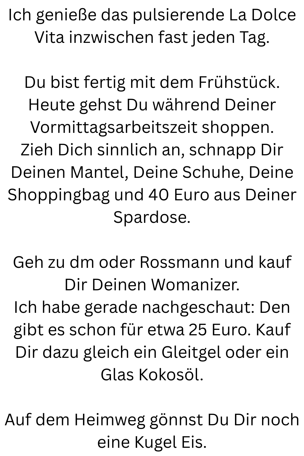 Ich genieße das pulsierende La Dolce Vita inzwischen fast jeden Tag.
Du bist fertig mit dem Frühstück.
Heute gehst Du während Deiner Vormittagsarbeitszeit shoppen.
Zieh Dich sinnlich an, schnapp Dir Deinen Mantel, Deine Schuhe, Deine Shoppingbag und 40 Euro aus Deiner Spardose.
Geh zu dm oder Rossmann und kauf Dir Deinen Womanizer.
Ich habe gerade nachgeschaut: Den gibt es schon für etwa 25 Euro. Kauf Dir dazu gleich ein Gleitgel oder ein Glas Kokosöl.
Auf dem Heimweg gönnst Du Dir noch eine Kugel Eis.