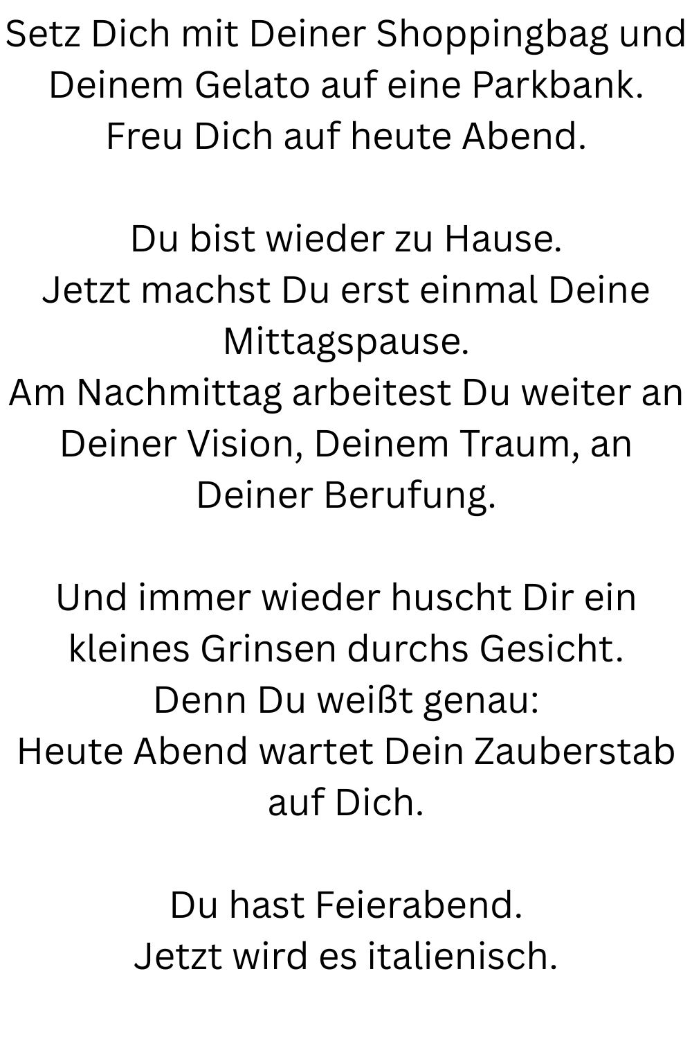 Setz Dich mit Deiner Shoppingbag und Deinem Gelato auf eine Parkbank.
Freu Dich auf heute Abend.
Du bist wieder zu Hause.
Jetzt machst Du erst einmal Deine Mittagspause.
Am Nachmittag arbeitest Du weiter an Deiner Vision, Deinem Traum, an Deiner Berufung.
Und immer wieder huscht Dir ein kleines Grinsen durchs Gesicht.
Denn Du weißt genau:
Heute Abend wartet Dein Zauberstab auf Dich.
Du hast Feierabend.
Jetzt wird es italienisch.