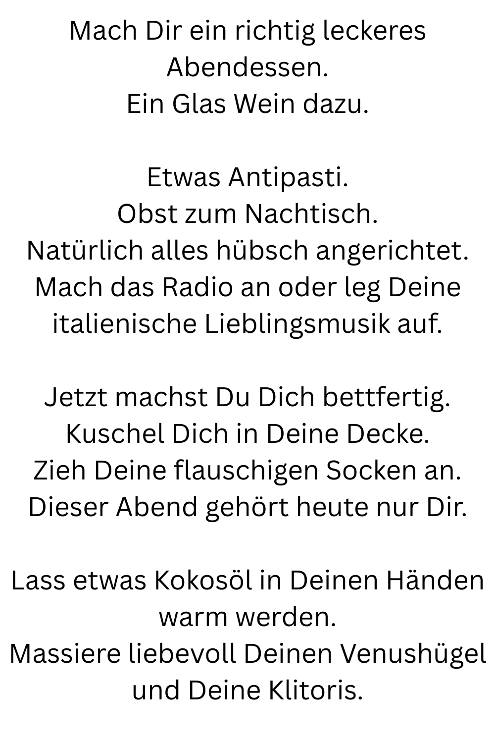 Mach Dir ein richtig leckeres Abendessen.
Ein Glas Wein dazu.
Etwas Antipasti.
Obst zum Nachtisch.
Natürlich alles hübsch angerichtet.
Mach das Radio an oder leg Deine italienische Lieblingsmusik auf.
Jetzt machst Du Dich bettfertig.
Kuschel Dich in Deine Decke.
Zieh Deine flauschigen Socken an.
Dieser Abend gehört heute nur Dir.
Lass etwas Kokosöl in Deinen Händen warm werden.
Massiere liebevoll Deinen Venushügel und Deine Klitoris.