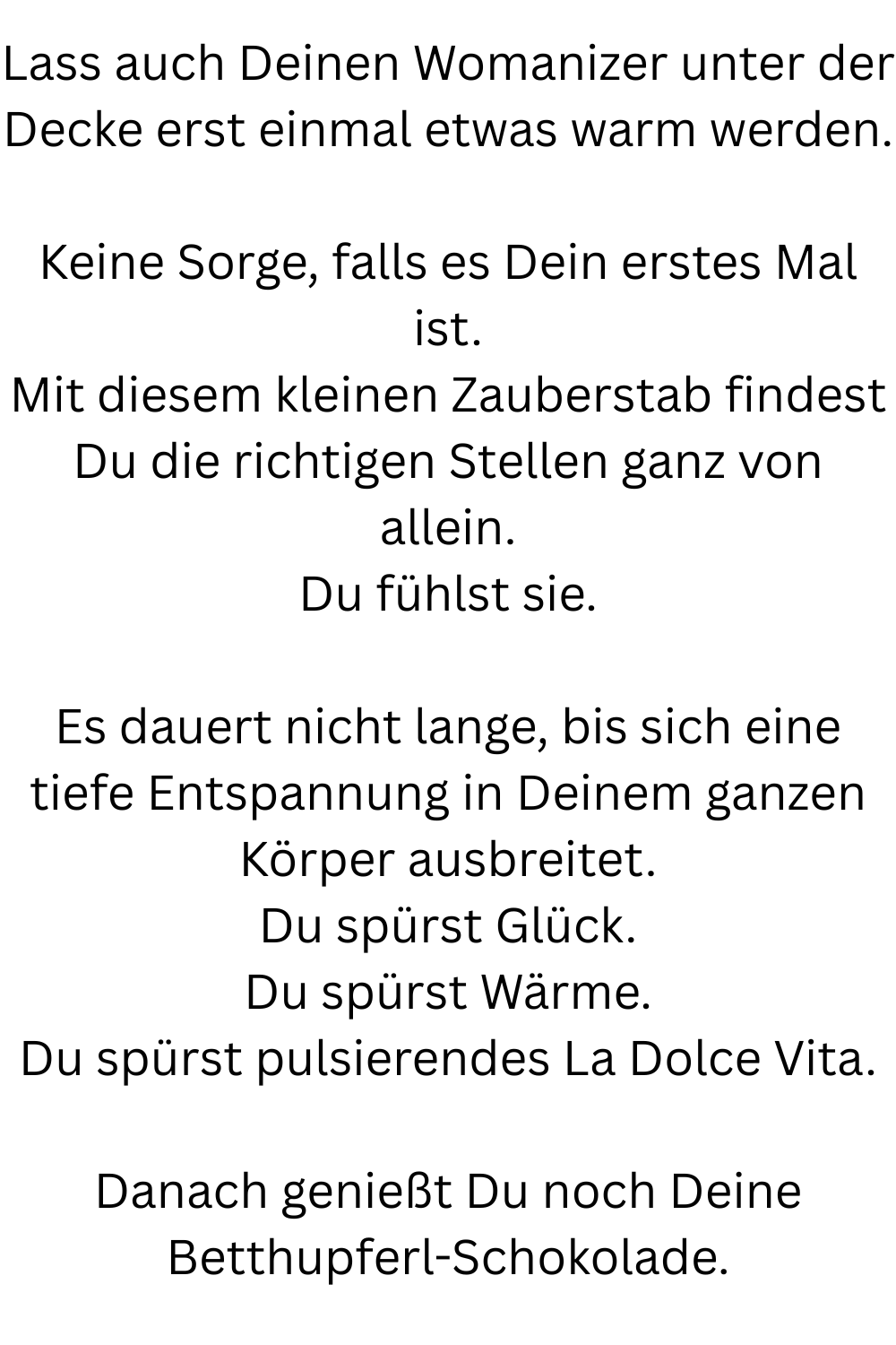 Lass auch Deinen Womanizer unter der Decke erst einmal etwas warm werden.
Keine Sorge, falls es Dein erstes Mal ist.
Mit diesem kleinen Zauberstab findest Du die richtigen Stellen ganz von allein.
Du fühlst sie.
Es dauert nicht lange, bis sich eine tiefe Entspannung in Deinem ganzen Körper ausbreitet.
Du spürst Glück.
Du spürst Wärme.
Du spürst pulsierendes La Dolce Vita.
Danach genießt Du noch Deine Betthupferl-Schokolade.