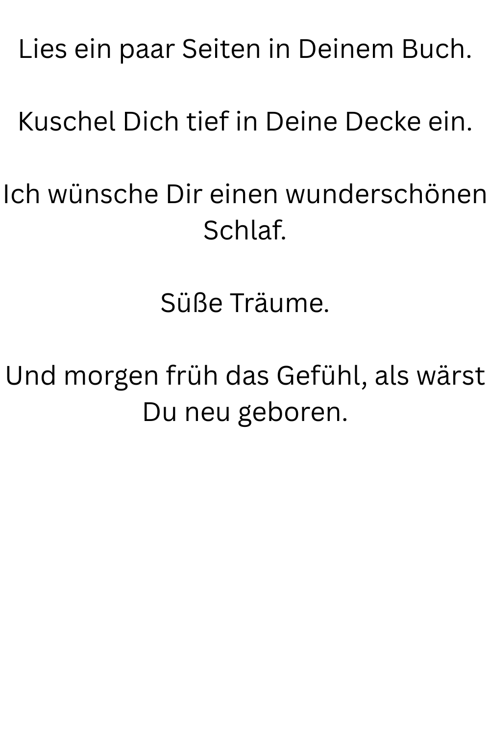 Lies ein paar Seiten in Deinem Buch.
Kuschel Dich tief in Deine Decke ein.
Ich wünsche Dir einen wunderschönen Schlaf.
Süße Träume.
Und morgen früh das Gefühl, als wärst Du neu geboren.
