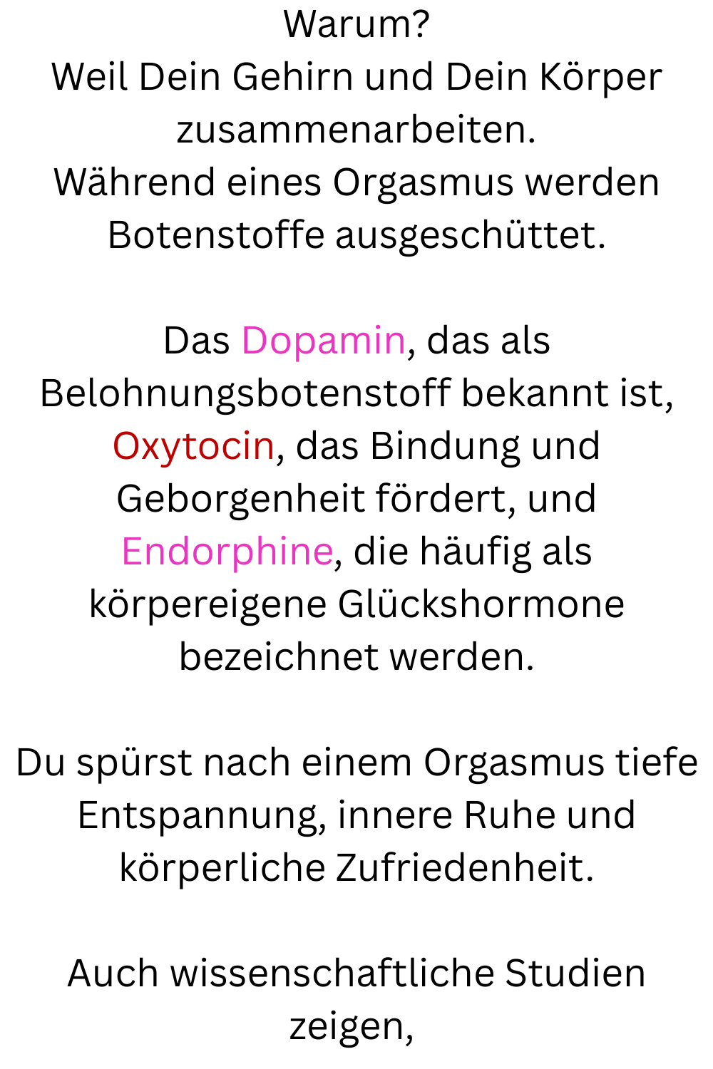 Warum?
Weil Dein Gehirn und Dein Körper zusammenarbeiten.
Während eines Orgasmus werden Botenstoffe ausgeschüttet.
Das Dopamin, das als Belohnungsbotenstoff bekannt ist, Oxytocin, das Bindung und Geborgenheit fördert, und Endorphine, die häufig als körpereigene Glückshormone bezeichnet werden.
Du spürst nach einem Orgasmus tiefe Entspannung, innere Ruhe und körperliche Zufriedenheit.
Auch wissenschaftliche Studien zeigen,