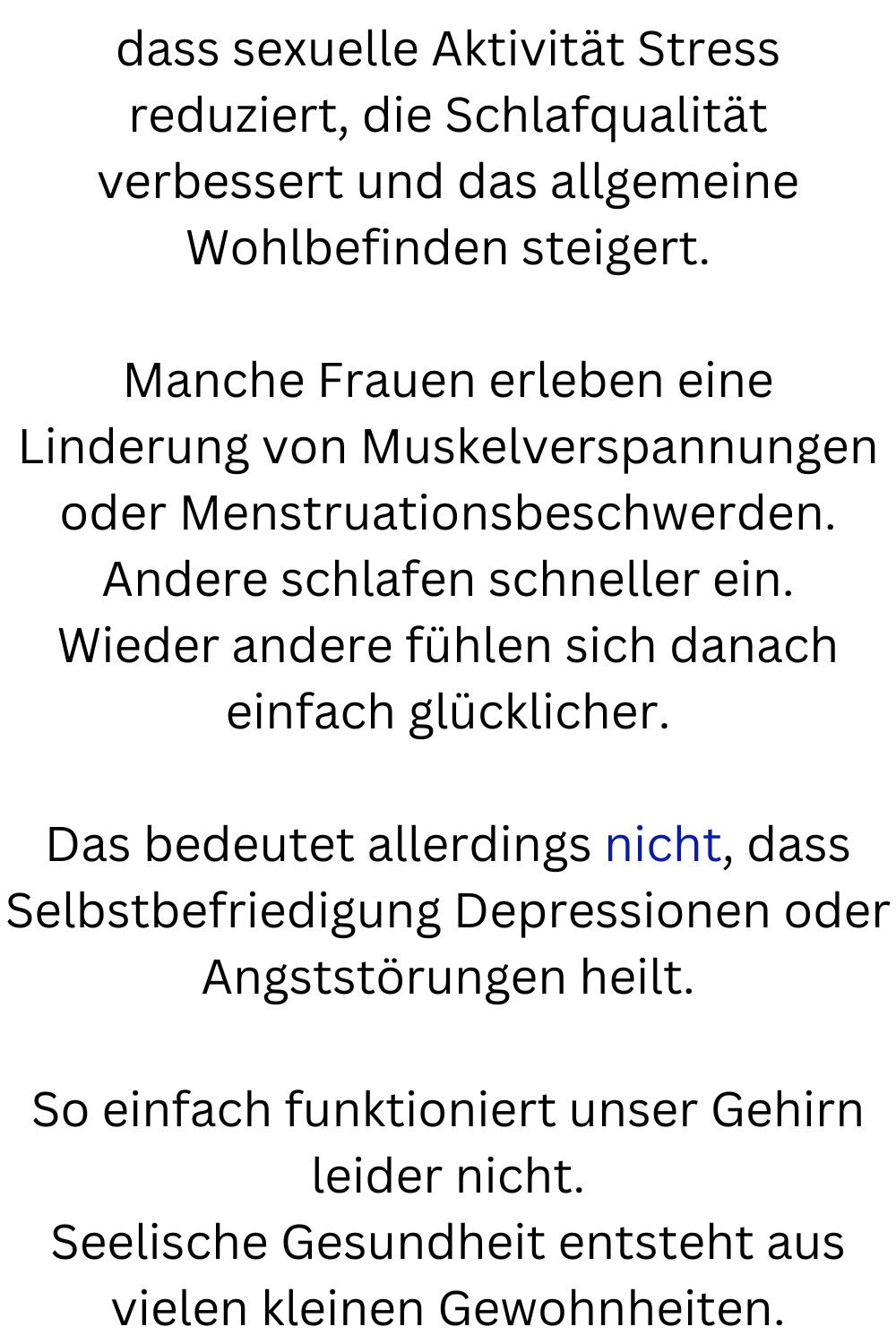 dass sexuelle Aktivität Stress reduziert, die Schlafqualität verbessert und das allgemeine Wohlbefinden steigert.
Manche Frauen erleben eine Linderung von Muskelverspannungen oder Menstruationsbeschwerden.
Andere schlafen schneller ein.
Wieder andere fühlen sich danach einfach glücklicher.
Das bedeutet allerdings nicht, dass Selbstbefriedigung Depressionen oder Angststörungen heilt.
So einfach funktioniert unser Gehirn leider nicht.
Seelische Gesundheit entsteht aus vielen kleinen Gewohnheiten.