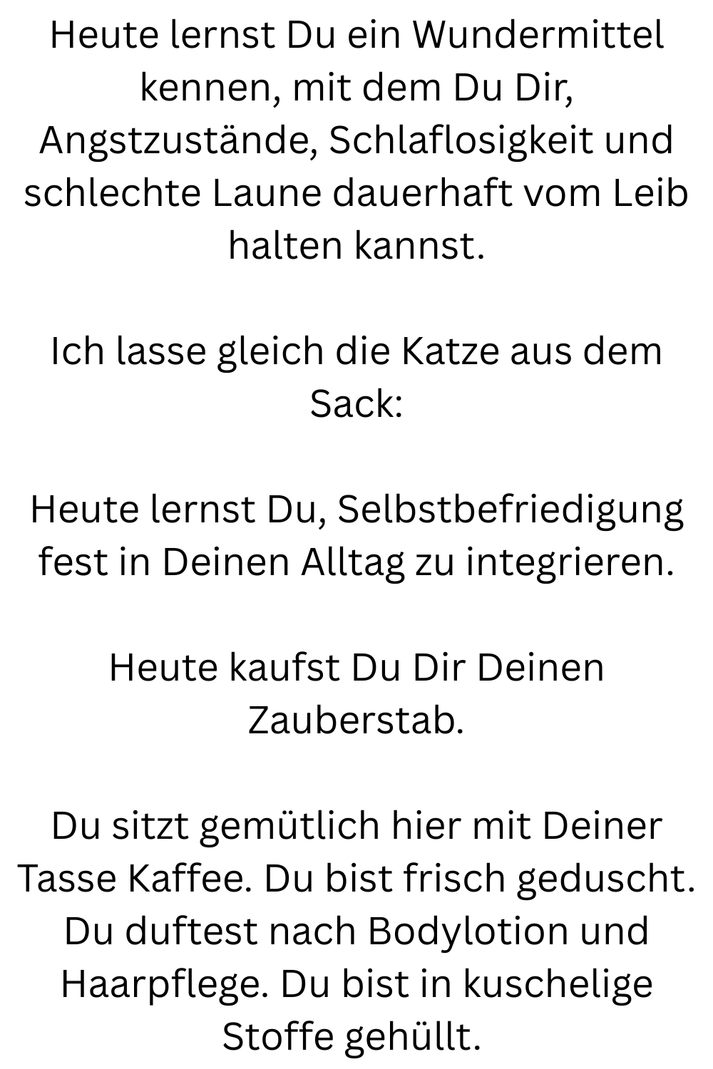 Heute lernst Du ein Wundermittel kennen, mit dem Du Dir, Angstzustände, Schlaflosigkeit und schlechte Laune dauerhaft vom Leib halten kannst.
Ich lasse gleich die Katze aus dem Sack:
Heute lernst Du, Selbstbefriedigung fest in Deinen Alltag zu integrieren.
Heute kaufst Du Dir Deinen Zauberstab.
Du sitzt gemütlich hier mit Deiner Tasse Kaffee. Du bist frisch geduscht. Du duftest nach Bodylotion und Haarpflege. Du bist in kuschelige Stoffe gehüllt.