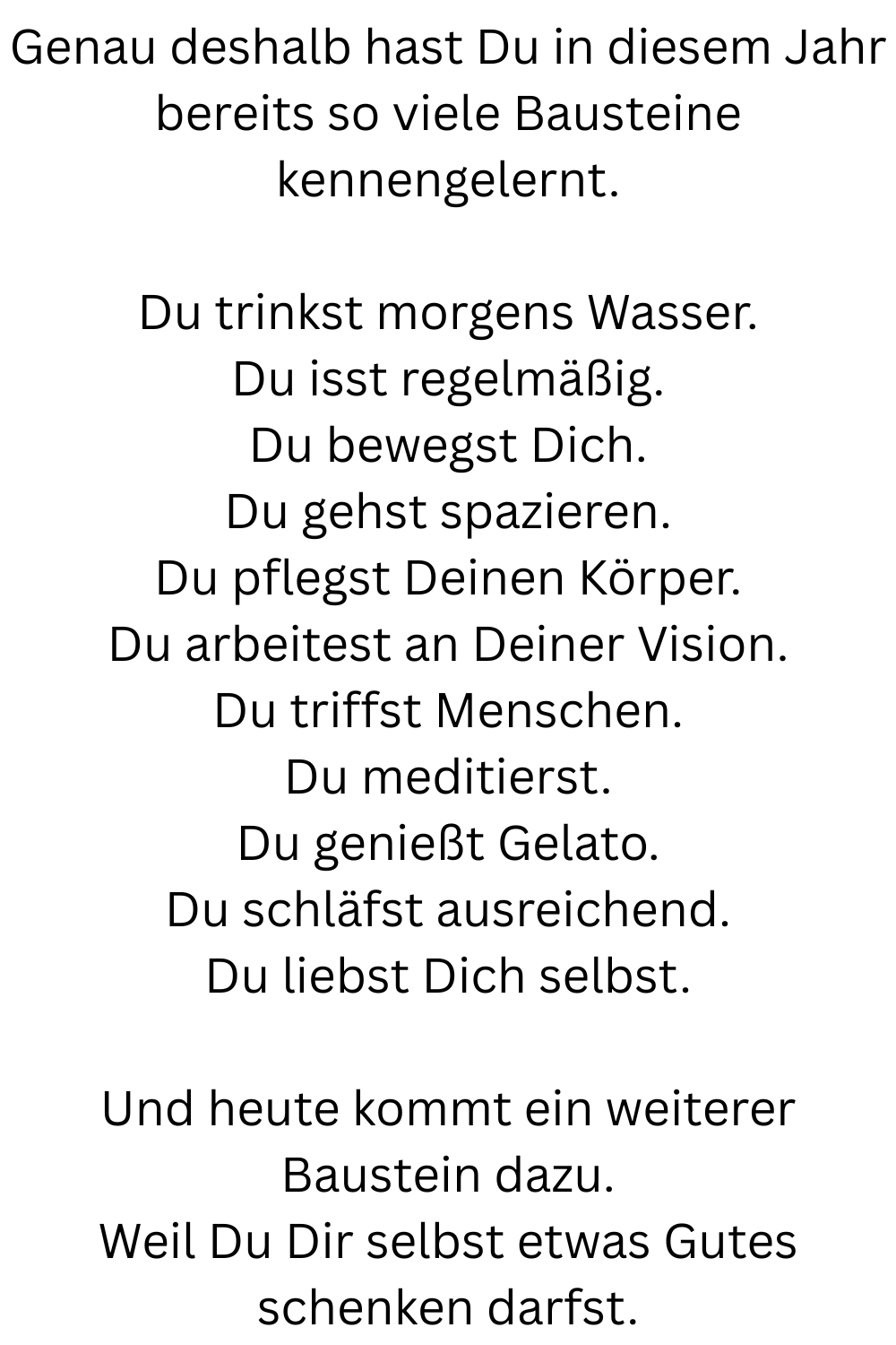 Genau deshalb hast Du in diesem Jahr bereits so viele Bausteine kennengelernt.
Du trinkst morgens Wasser.
Du isst regelmäßig.
Du bewegst Dich.
Du gehst spazieren.
Du pflegst Deinen Körper.
Du arbeitest an Deiner Vision.
Du triffst Menschen.
Du meditierst.
Du genießt Gelato.
Du schläfst ausreichend.
Du liebst Dich selbst.
Und heute kommt ein weiterer Baustein dazu.
Weil Du Dir selbst etwas Gutes schenken darfst.