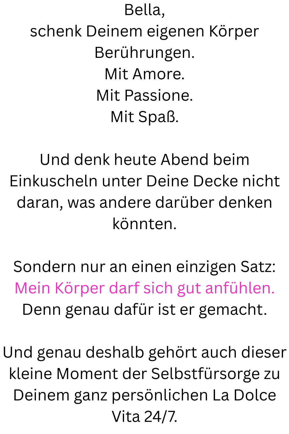 Bella,
schenk Deinem eigenen Körper Berührungen.
Mit Amore.
Mit Passione.
Mit Spaß.
Und denk heute Abend beim Einkuscheln unter Deine Decke nicht daran, was andere darüber denken könnten.
Sondern nur an einen einzigen Satz:
Mein Körper darf sich gut anfühlen.
Denn genau dafür ist er gemacht.
Und genau deshalb gehört auch dieser kleine Moment der Selbstfürsorge zu Deinem ganz persönlichen La Dolce Vita 24/7.
