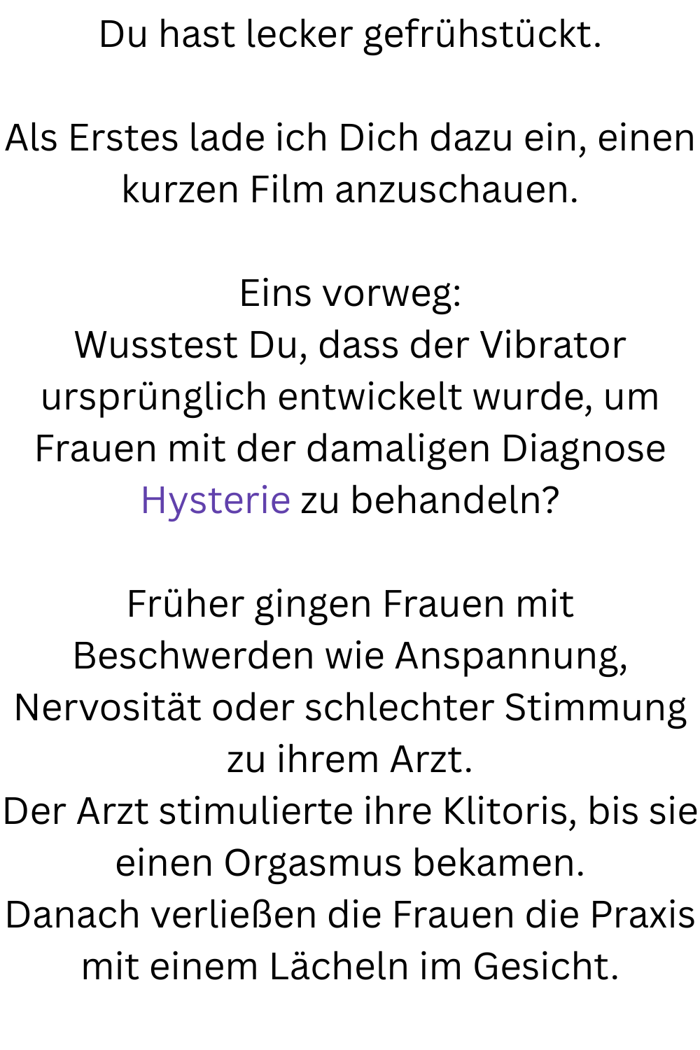 Du hast lecker gefrühstückt.
Als Erstes lade ich Dich dazu ein, einen kurzen Film anzuschauen.
Eins vorweg:
Wusstest Du, dass der Vibrator ursprünglich entwickelt wurde, um Frauen mit der damaligen Diagnose Hysterie zu behandeln?
Früher gingen Frauen mit Beschwerden wie Anspannung, Nervosität oder schlechter Stimmung zu ihrem Arzt.
Der Arzt stimulierte ihre Klitoris, bis sie einen Orgasmus bekamen.
Danach verließen die Frauen die Praxis mit einem Lächeln im Gesicht.
