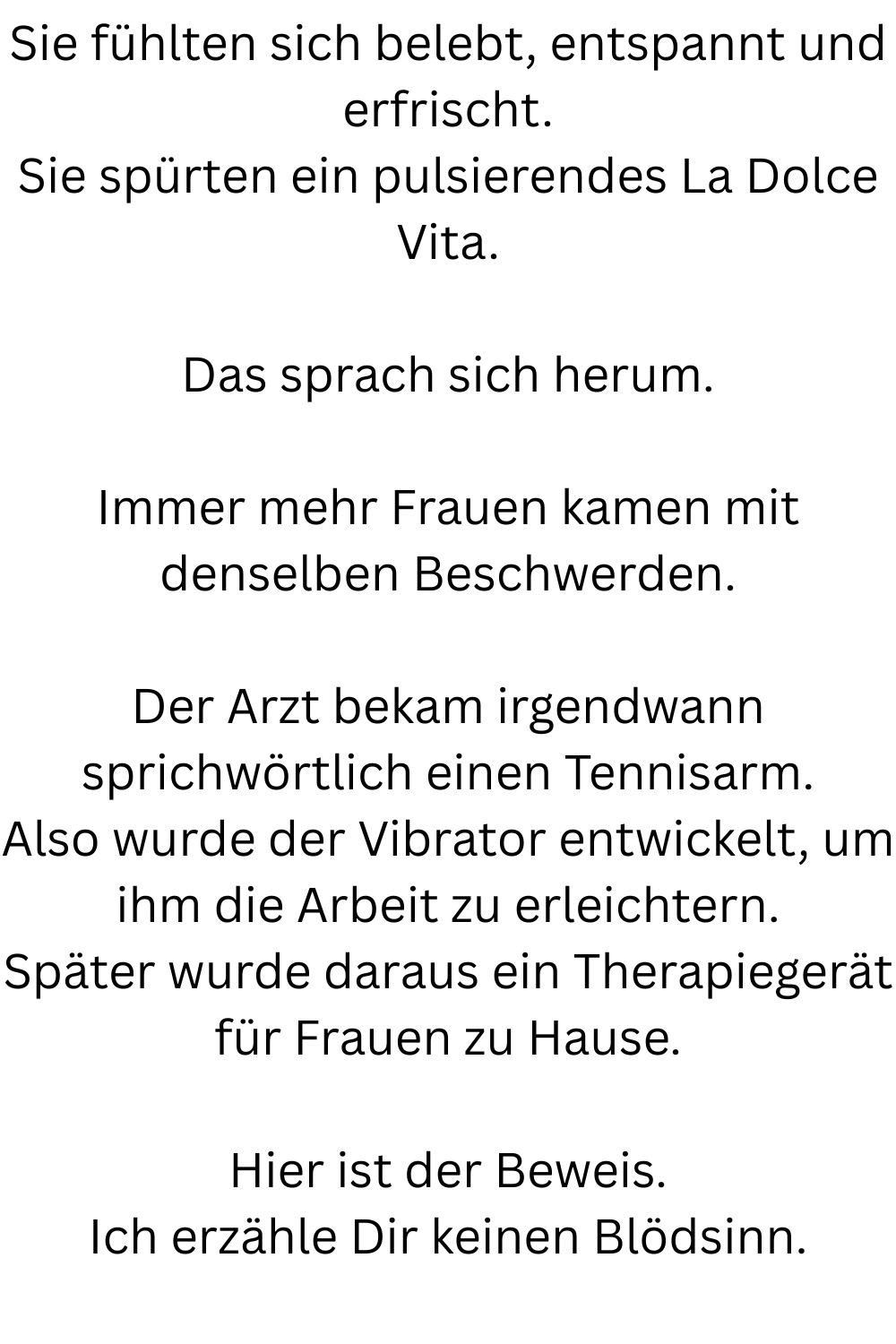 Sie fühlten sich belebt, entspannt und erfrischt.
Sie spürten ein pulsierendes La Dolce Vita.
Das sprach sich herum.
Immer mehr Frauen kamen mit denselben Beschwerden.
Der Arzt bekam irgendwann sprichwörtlich einen Tennisarm.
Also wurde der Vibrator entwickelt, um ihm die Arbeit zu erleichtern.
Später wurde daraus ein Therapiegerät für Frauen zu Hause.
Hier ist der Beweis.
Ich erzähle Dir keinen Blödsinn.