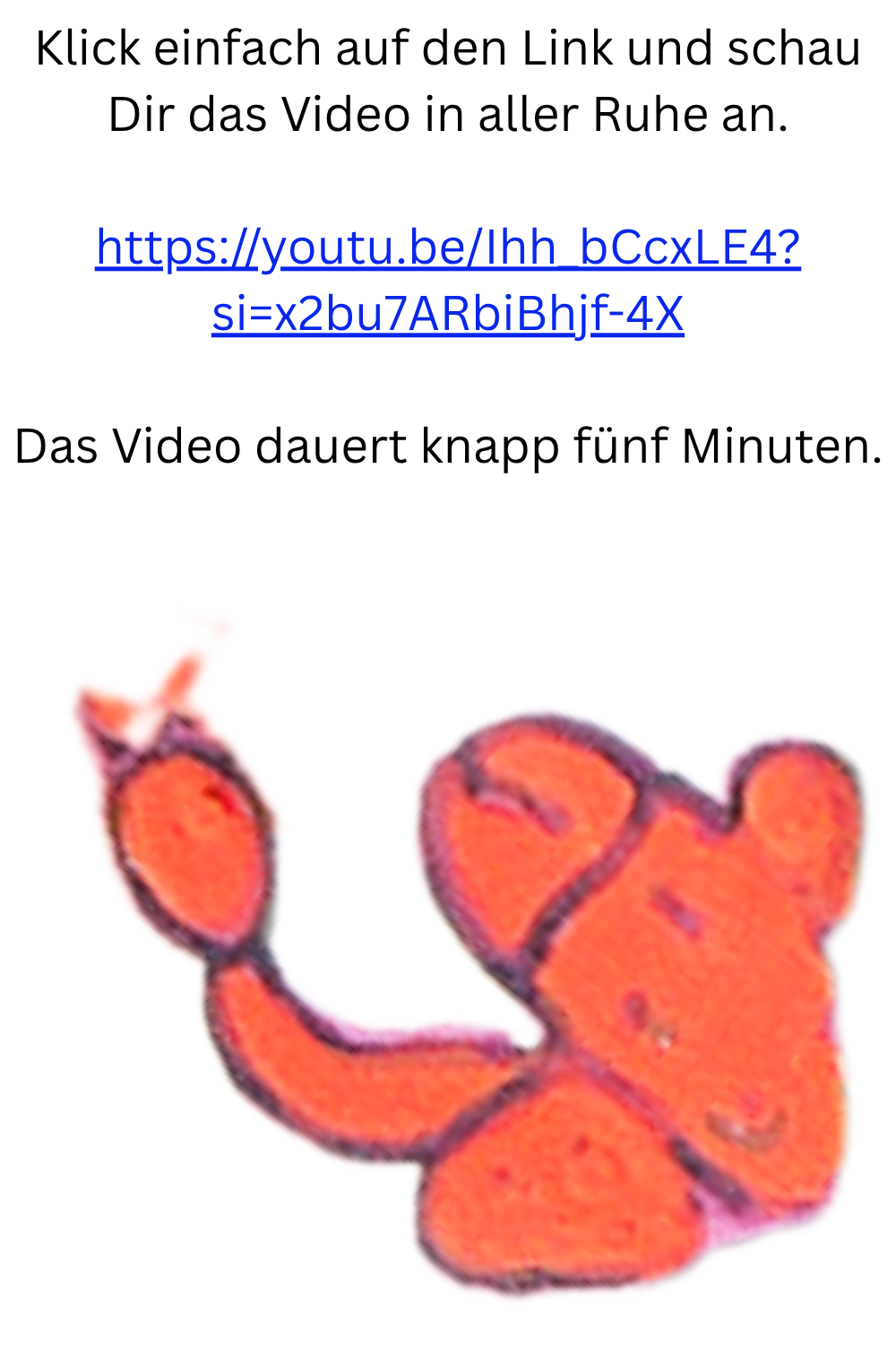 Klick einfach auf den Link und schau Dir das Video in aller Ruhe an.
https://youtu.be/Ihh_bCcxLE4?si=x2bu7ARbiBhjf-4X
Das Video dauert knapp fünf Minuten.