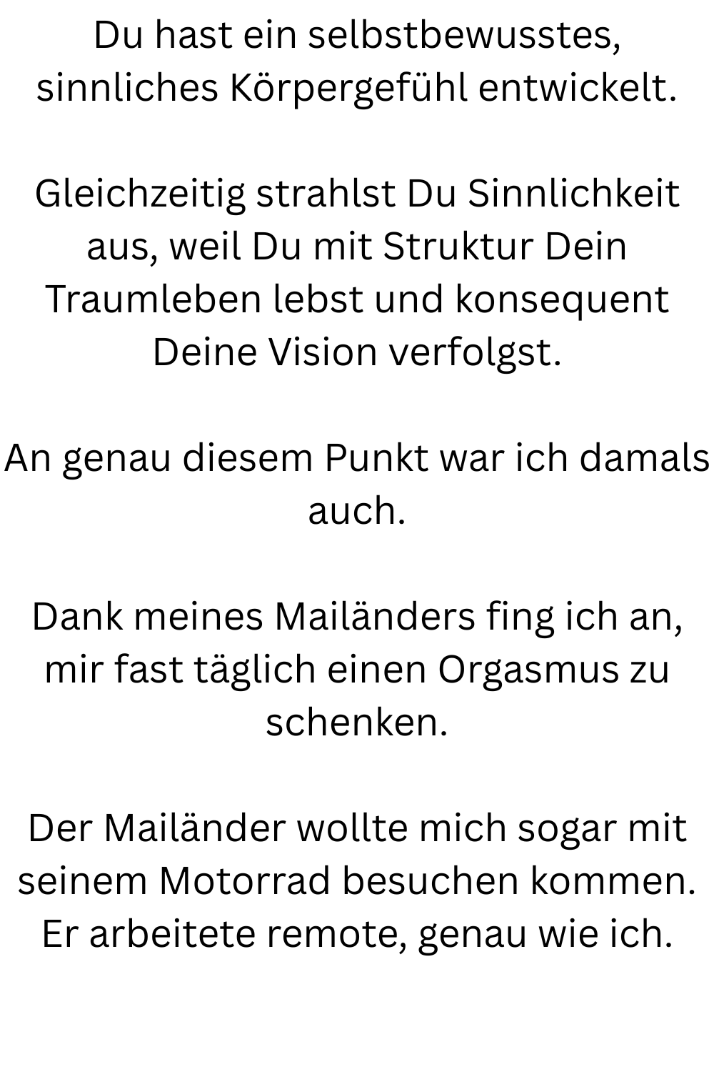 Du hast ein selbstbewusstes, sinnliches Körpergefühl entwickelt.
Gleichzeitig strahlst Du Sinnlichkeit aus, weil Du mit Struktur Dein Traumleben lebst und konsequent Deine Vision verfolgst.
An genau diesem Punkt war ich damals auch.
Dank meines Mailänders fing ich an, mir fast täglich einen Orgasmus zu schenken.
Der Mailänder wollte mich sogar mit seinem Motorrad besuchen kommen.
Er arbeitete remote, genau wie ich.