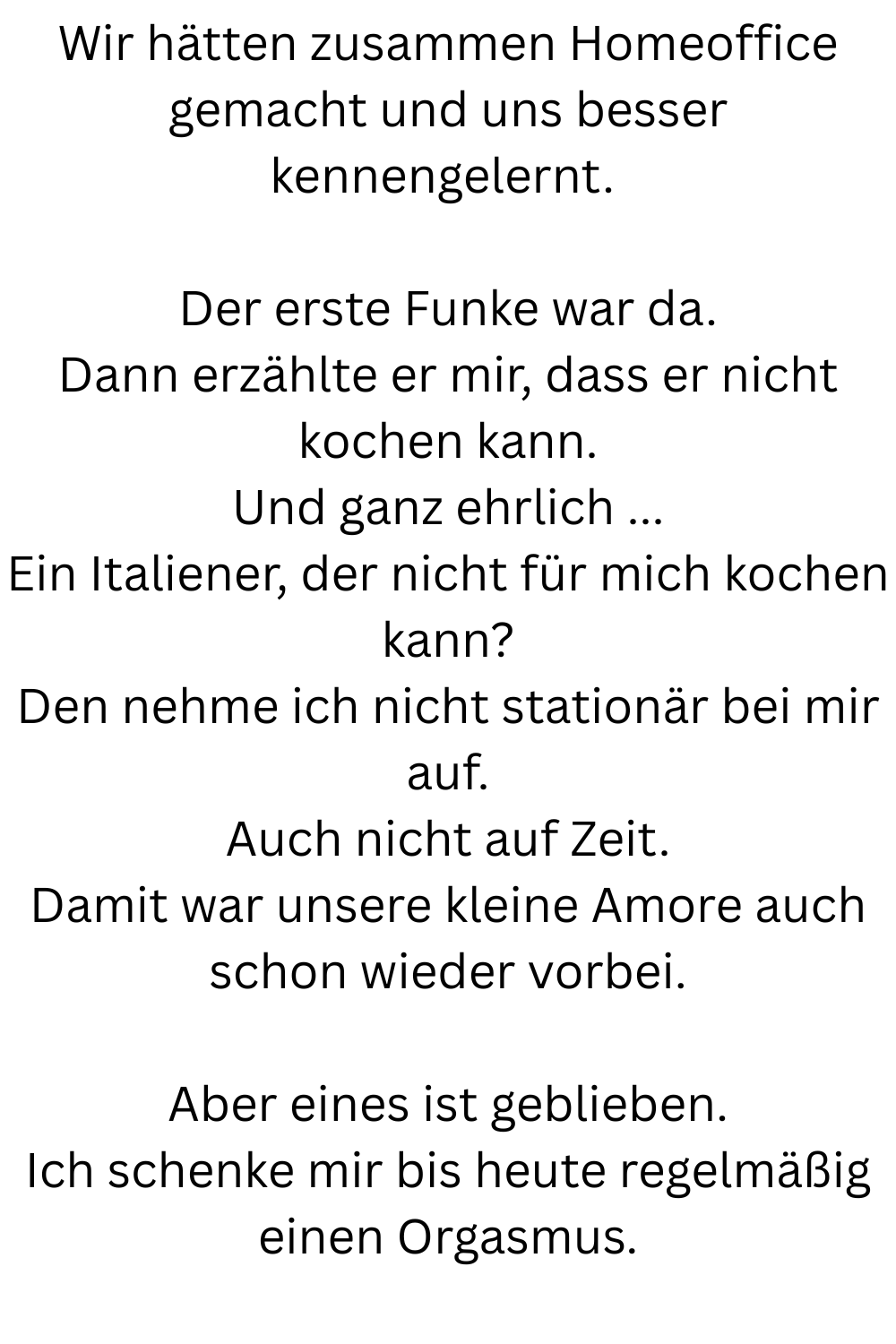 Wir hätten zusammen Homeoffice gemacht und uns besser kennengelernt.
Der erste Funke war da.
Dann erzählte er mir, dass er nicht kochen kann.
Und ganz ehrlich ...
Ein Italiener, der nicht für mich kochen kann?
Den nehme ich nicht stationär bei mir auf.
Auch nicht auf Zeit.
Damit war unsere kleine Amore auch schon wieder vorbei.
Aber eines ist geblieben.
Ich schenke mir bis heute regelmäßig einen Orgasmus.
