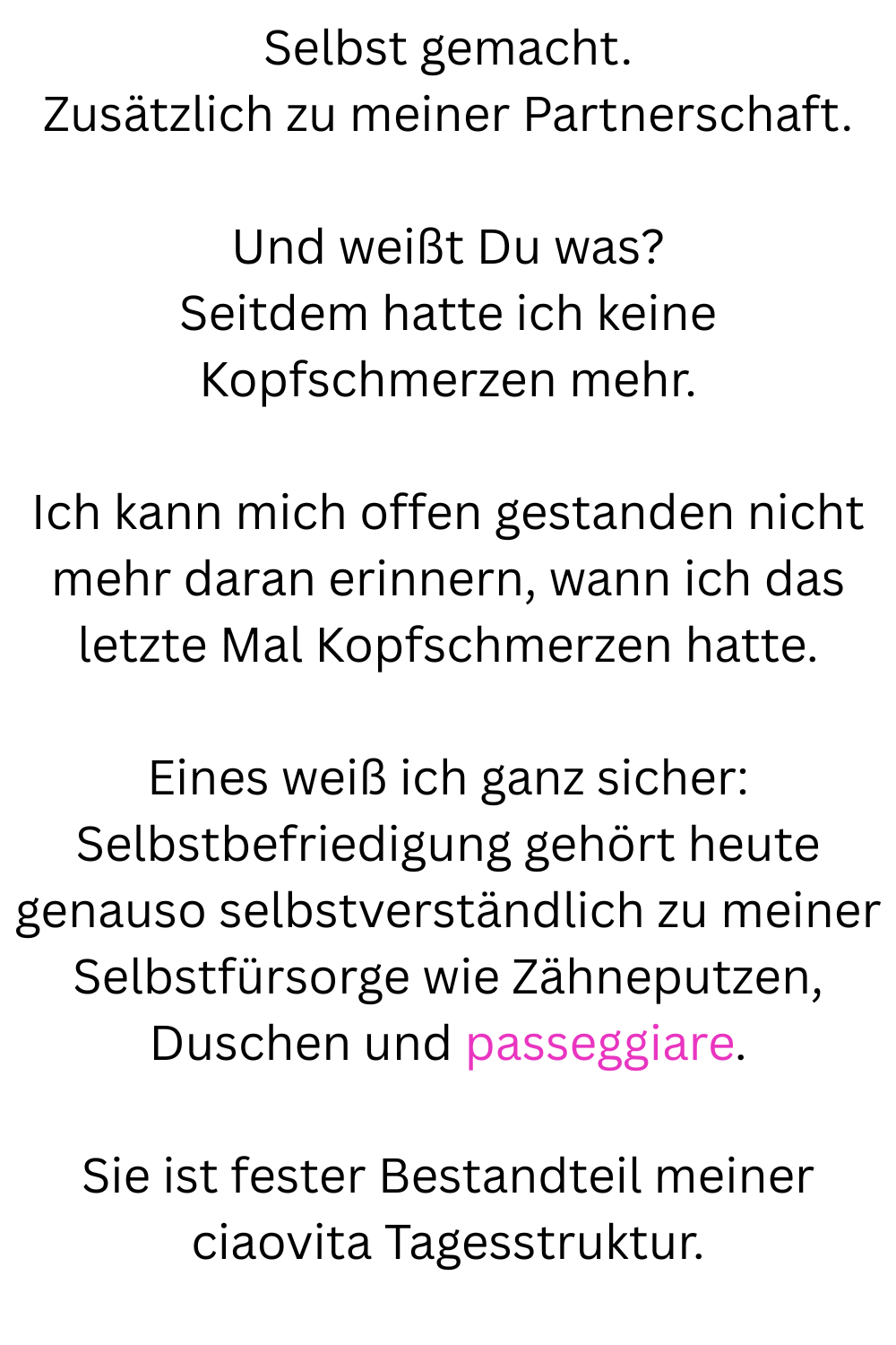 Selbst gemacht.
Zusätzlich zu meiner Partnerschaft.
Und weißt Du was?
Seitdem hatte ich keine Kopfschmerzen mehr.
Ich kann mich offen gestanden nicht mehr daran erinnern, wann ich das letzte Mal Kopfschmerzen hatte.
Eines weiß ich ganz sicher:
Selbstbefriedigung gehört heute genauso selbstverständlich zu meiner Selbstfürsorge wie Zähneputzen, Duschen und passeggiare.
Sie ist fester Bestandteil meiner ciaovita Tagesstruktur.