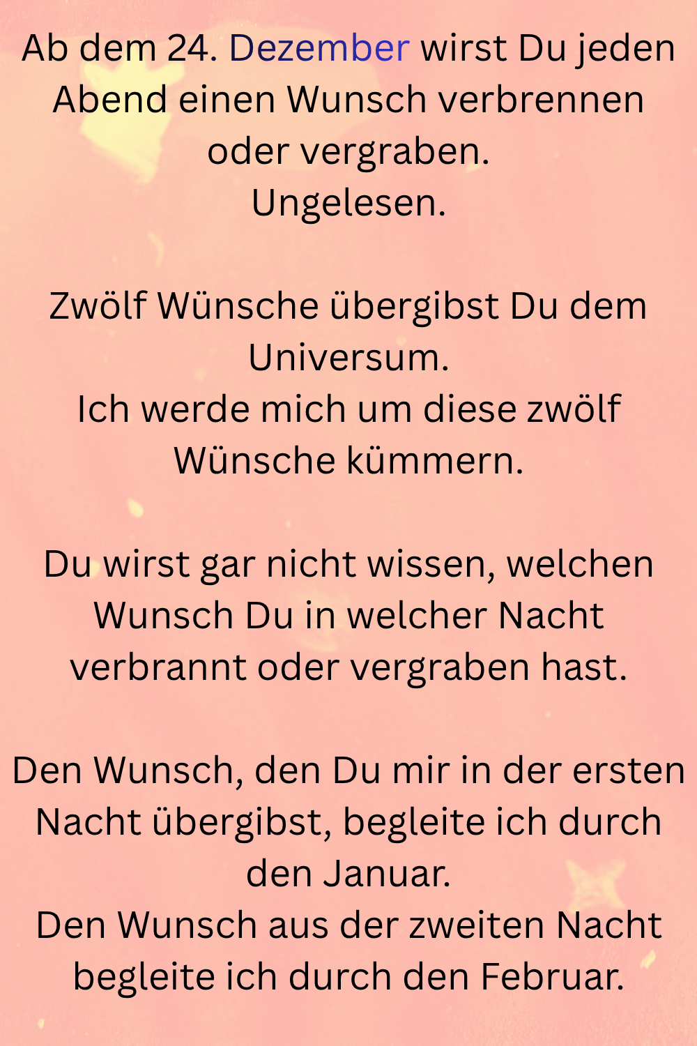 Ab dem 24. Dezember wirst Du jeden Abend einen Wunsch verbrennen oder vergraben.
Ungelesen.
Zwölf Wünsche übergibst Du dem Universum.
Ich werde mich um diese zwölf Wünsche kümmern.
Du wirst gar nicht wissen, welchen Wunsch Du in welcher Nacht verbrannt oder vergraben hast.
Den Wunsch, den Du mir in der ersten Nacht übergibst, begleite ich durch den Januar.
Den Wunsch aus der zweiten Nacht begleite ich durch den Februar.
