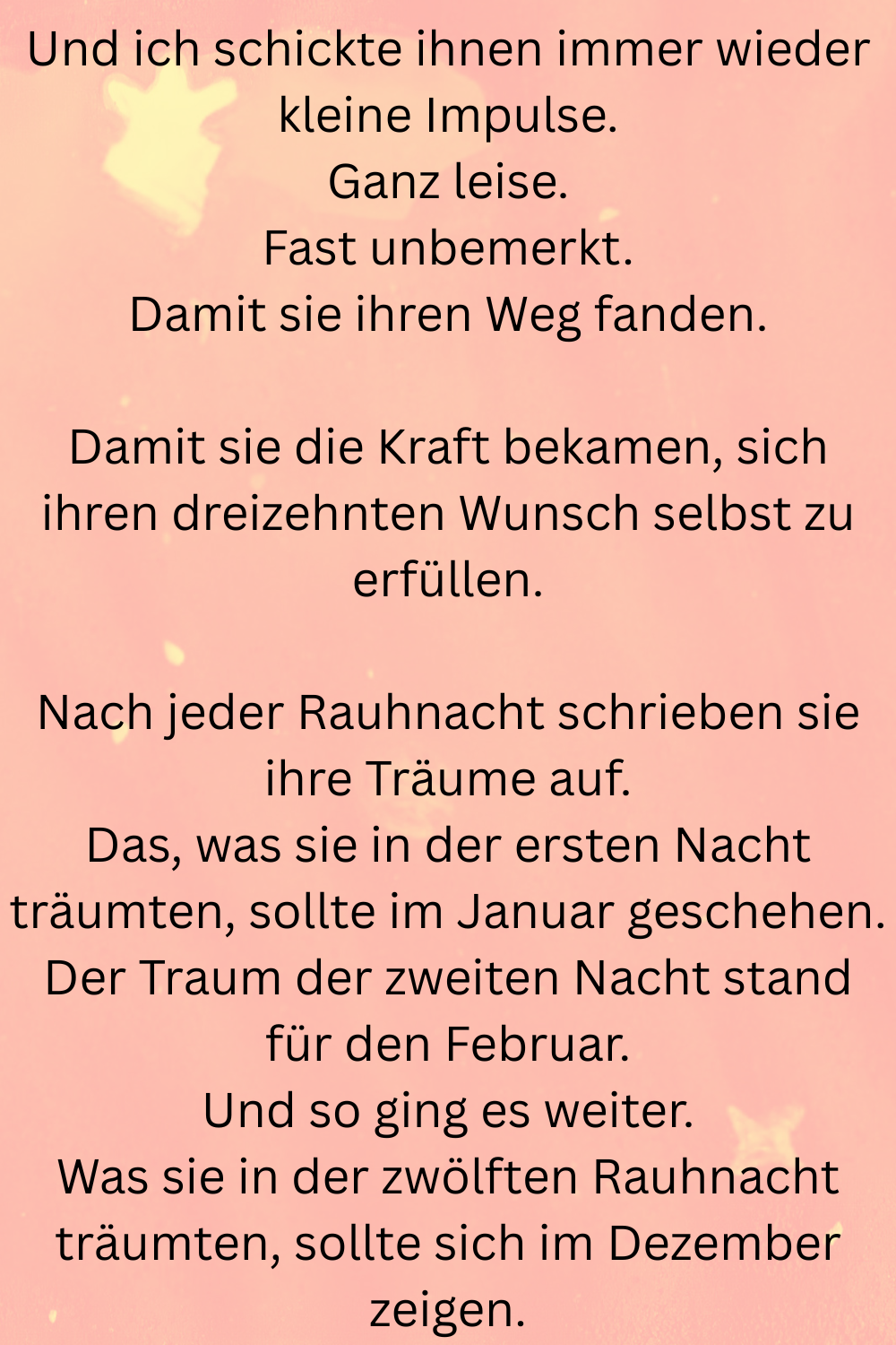 Und ich schickte ihnen immer wieder kleine Impulse.
Ganz leise.
Fast unbemerkt.
Damit sie ihren Weg fanden.
Damit sie die Kraft bekamen, sich ihren dreizehnten Wunsch selbst zu erfüllen.
Nach jeder Rauhnacht schrieben sie ihre Träume auf.
Das, was sie in der ersten Nacht träumten, sollte im Januar geschehen.
Der Traum der zweiten Nacht stand für den Februar.
Und so ging es weiter.
Was sie in der zwölften Rauhnacht träumten, sollte sich im Dezember zeigen.
