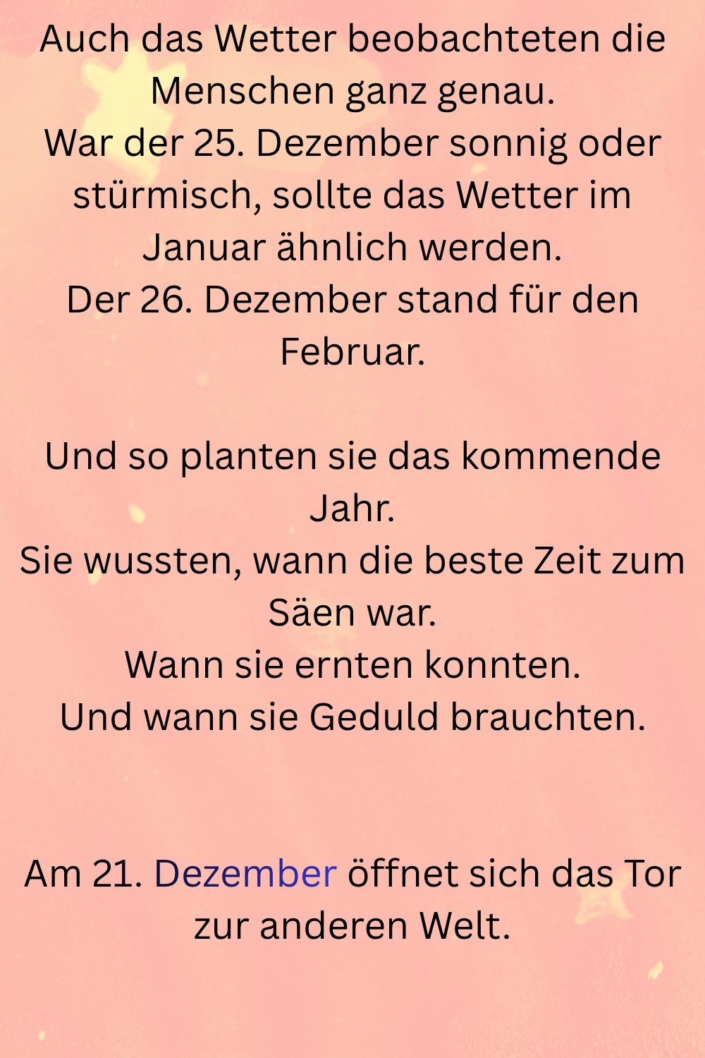 Auch das Wetter beobachteten die Menschen ganz genau.
War der 25. Dezember sonnig oder stürmisch, sollte das Wetter im Januar ähnlich werden.
Der 26. Dezember stand für den Februar.
Und so planten sie das kommende Jahr.
Sie wussten, wann die beste Zeit zum Säen war.
Wann sie ernten konnten.
Und wann sie Geduld brauchten.
Am 21. Dezember öffnet sich das Tor zur anderen Welt.
