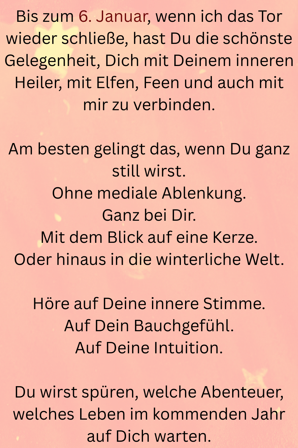 Bis zum 6. Januar, wenn ich das Tor wieder schließe, hast Du die schönste Gelegenheit, Dich mit Deinem inneren Heiler, mit Elfen, Feen und auch mit mir zu verbinden.
Am besten gelingt das, wenn Du ganz still wirst.
Ohne mediale Ablenkung.
Ganz bei Dir.
Mit dem Blick auf eine Kerze.
Oder hinaus in die winterliche Welt.
Höre auf Deine innere Stimme.
Auf Dein Bauchgefühl.
Auf Deine Intuition.
Du wirst spüren, welche Abenteuer, welches Leben im kommenden Jahr auf Dich warten.