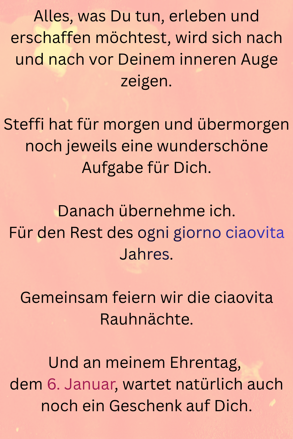 Alles, was Du tun, erleben und erschaffen möchtest, wird sich nach und nach vor Deinem inneren Auge zeigen.
Steffi hat für morgen und übermorgen noch jeweils eine wunderschöne Aufgabe für Dich.
Danach übernehme ich.
Für den Rest des ogni giorno ciaovita Jahres.
Gemeinsam feiern wir die ciaovita Rauhnächte.
Und an meinem Ehrentag, 
dem 6. Januar, wartet natürlich auch noch ein Geschenk auf Dich.
