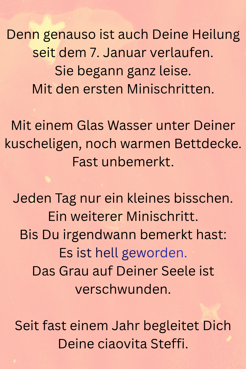 Denn genauso ist auch Deine Heilung seit dem 7. Januar verlaufen.
Sie begann ganz leise.
Mit den ersten Minischritten.
Mit einem Glas Wasser unter Deiner kuscheligen, noch warmen Bettdecke.
Fast unbemerkt.
Jeden Tag nur ein kleines bisschen.
Ein weiterer Minischritt.
Bis Du irgendwann bemerkt hast:
Es ist hell geworden.
Das Grau auf Deiner Seele ist verschwunden.
Seit fast einem Jahr begleitet Dich Deine ciaovita Steffi.