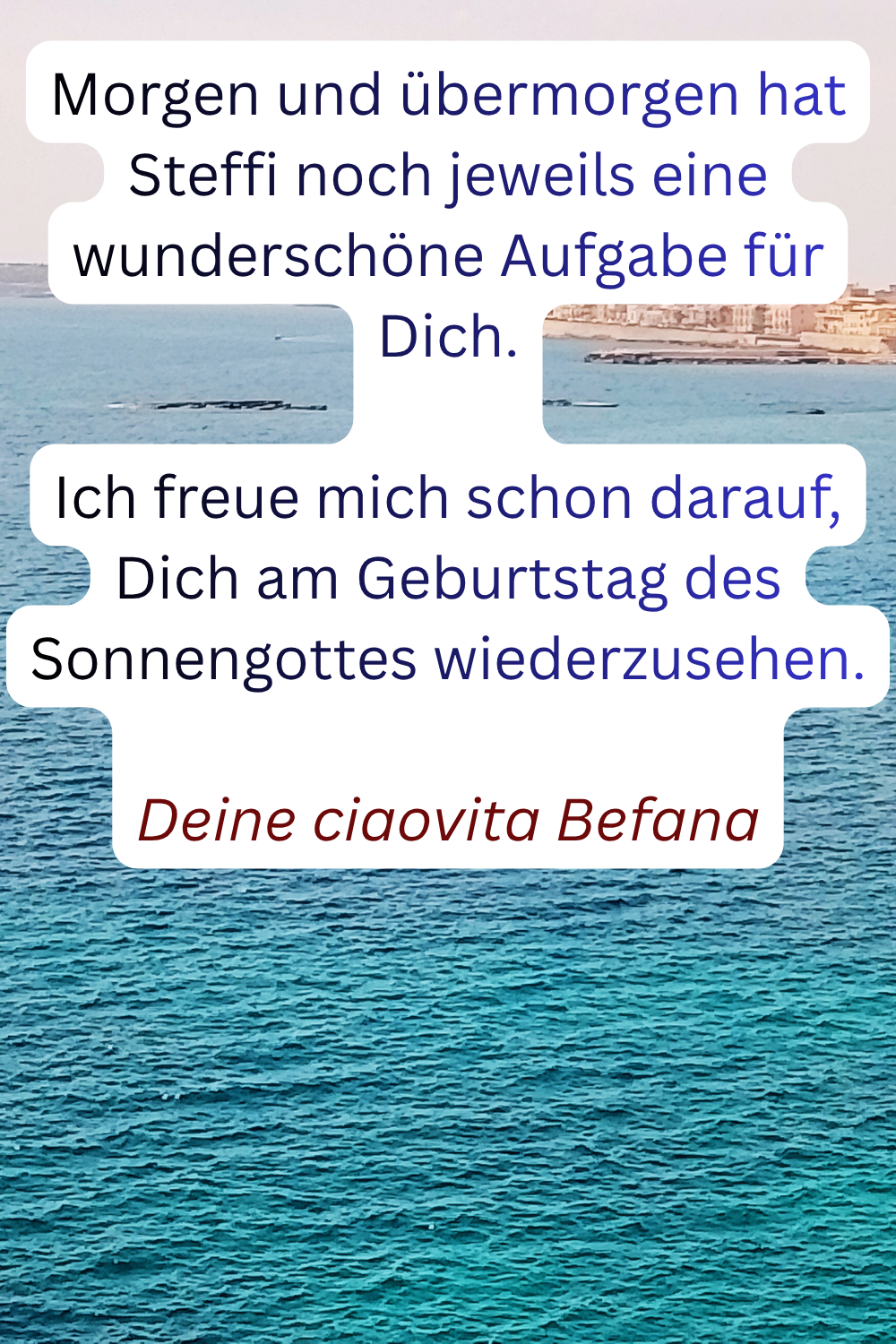 Morgen und übermorgen hat Steffi noch jeweils eine wunderschöne Aufgabe für Dich.
Ich freue mich schon darauf, Dich am Geburtstag des Sonnengottes wiederzusehen.
Deine ciaovita Befana
