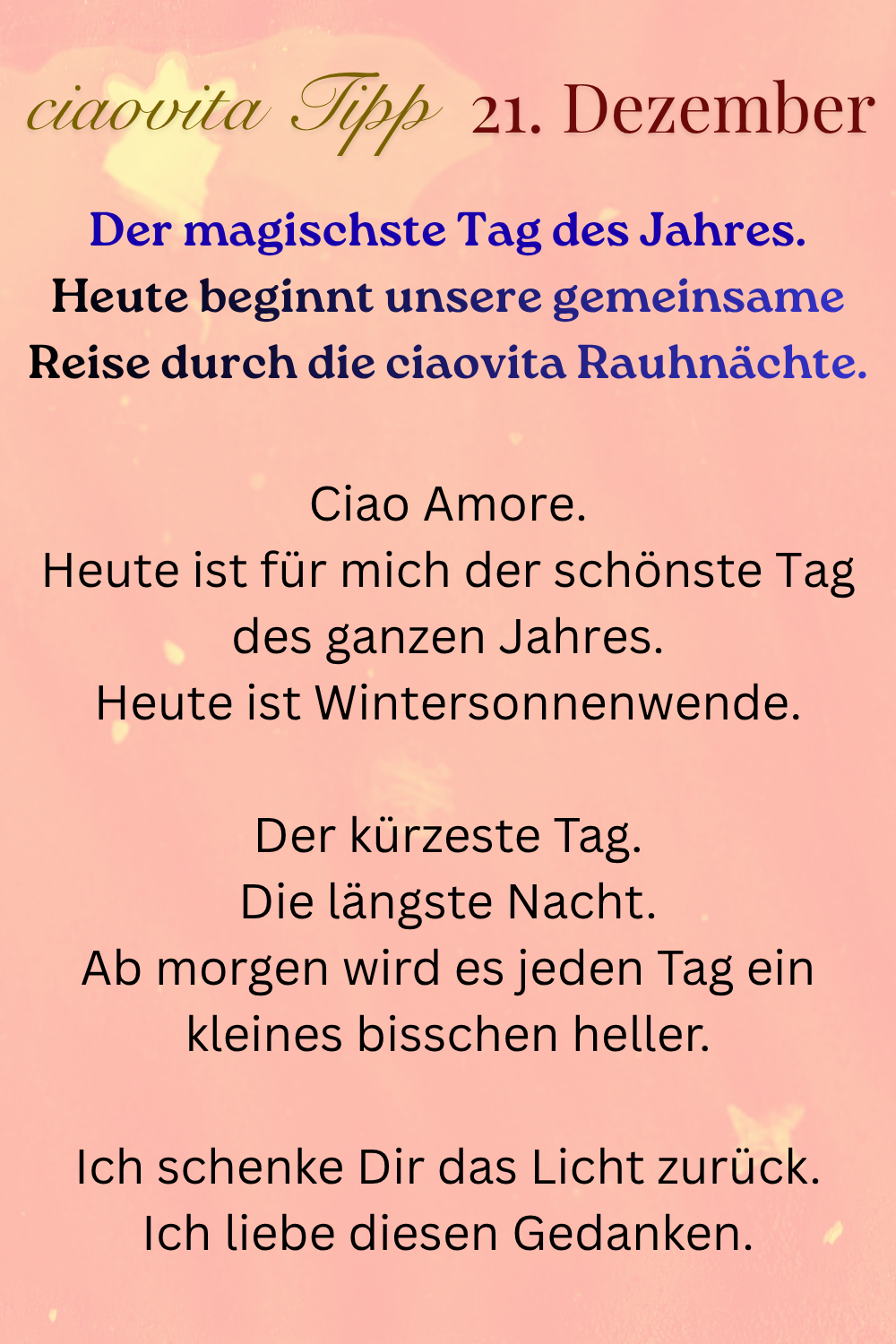 ciaovita Tipp  21. Dezember
Der magischste Tag des Jahres.
Heute beginnt unsere gemeinsame Reise durch die ciaovita Rauhnächte.
Ciao Amore.
Heute ist für mich der schönste Tag des ganzen Jahres.
Heute ist Wintersonnenwende.
Der kürzeste Tag.
Die längste Nacht.
Ab morgen wird es jeden Tag ein kleines bisschen heller.
Ich schenke Dir das Licht zurück.
Ich liebe diesen Gedanken.