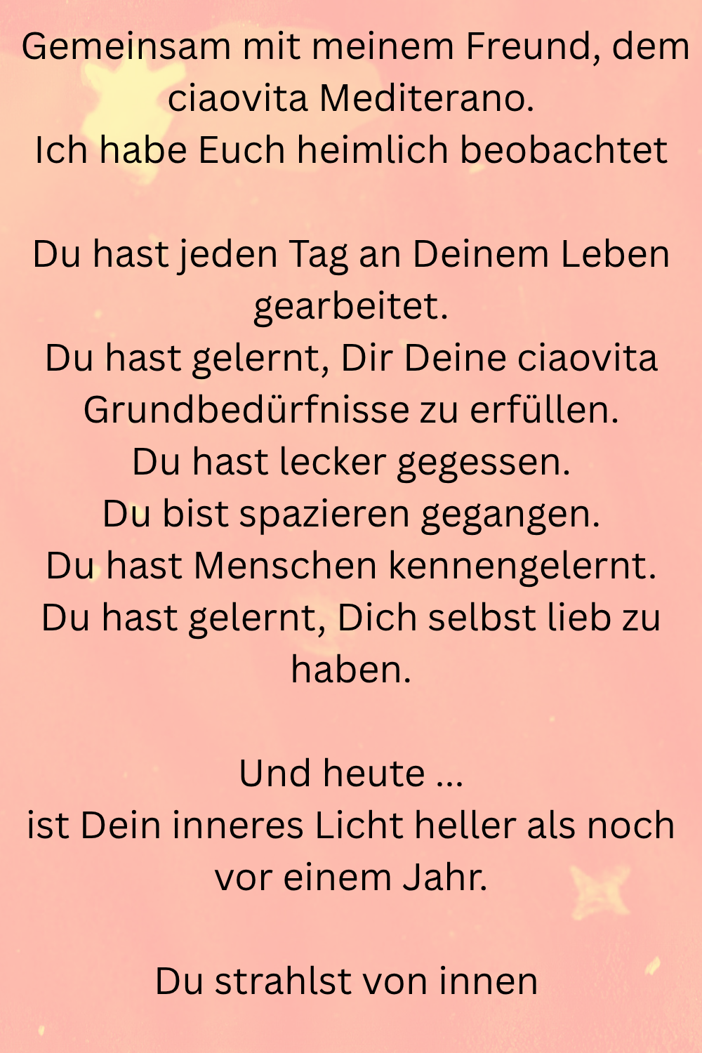 Gemeinsam mit meinem Freund, dem ciaovita Mediterano.
Ich habe Euch heimlich beobachtet
Du hast jeden Tag an Deinem Leben gearbeitet.
Du hast gelernt, Dir Deine ciaovita Grundbedürfnisse zu erfüllen.
Du hast lecker gegessen.
Du bist spazieren gegangen.
Du hast Menschen kennengelernt.
Du hast gelernt, Dich selbst lieb zu haben.
Und heute ...
ist Dein inneres Licht heller als noch vor einem Jahr.
Du strahlst von innen 
