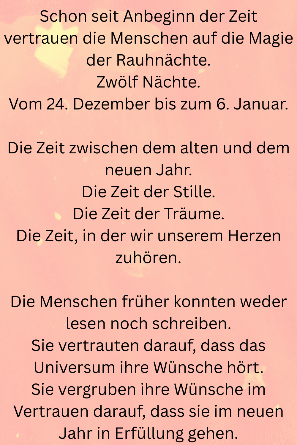 Schon seit Anbeginn der Zeit vertrauen die Menschen auf die Magie der Rauhnächte.
Zwölf Nächte.
Vom 24. Dezember bis zum 6. Januar.
Die Zeit zwischen dem alten und dem neuen Jahr.
Die Zeit der Stille.
Die Zeit der Träume.
Die Zeit, in der wir unserem Herzen zuhören.
Die Menschen früher konnten weder lesen noch schreiben.
Sie vertrauten darauf, dass das Universum ihre Wünsche hörte.
Sie vergruben ihre Wünsche im Vertrauen darauf, dass sie im neuen Jahr in Erfüllung gehen.
