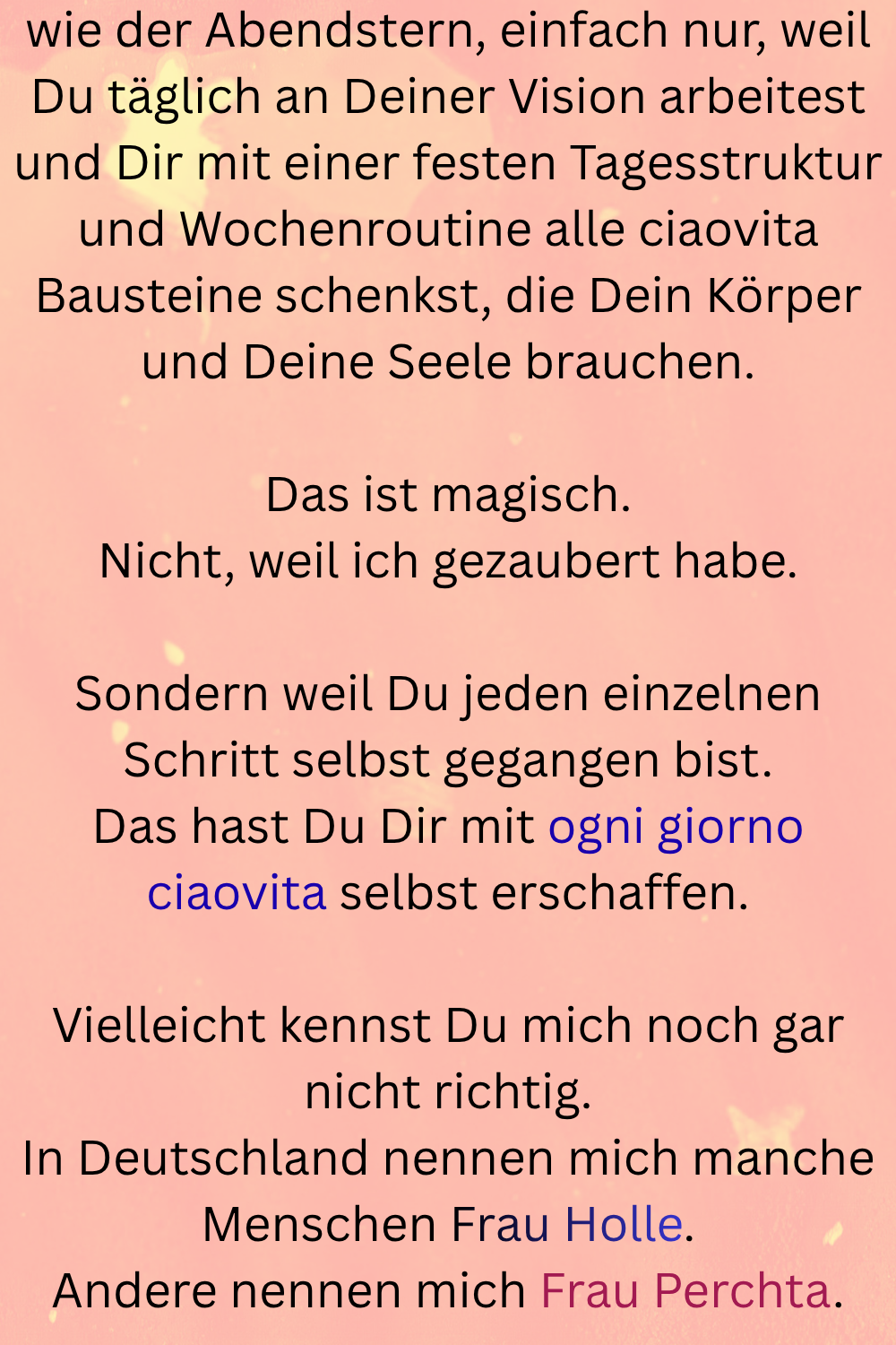 wie der Abendstern, einfach nur, weil Du täglich an Deiner Vision arbeitest und Dir mit einer festen Tagesstruktur und Wochenroutine alle ciaovita Bausteine schenkst, die Dein Körper und Deine Seele brauchen.
Das ist magisch.
Nicht, weil ich gezaubert habe.
Sondern weil Du jeden einzelnen Schritt selbst gegangen bist.
Das hast Du Dir mit ogni giorno ciaovita selbst erschaffen.
Vielleicht kennst Du mich noch gar nicht richtig.
In Deutschland nennen mich manche Menschen Frau Holle.
Andere nennen mich Frau Perchta.

