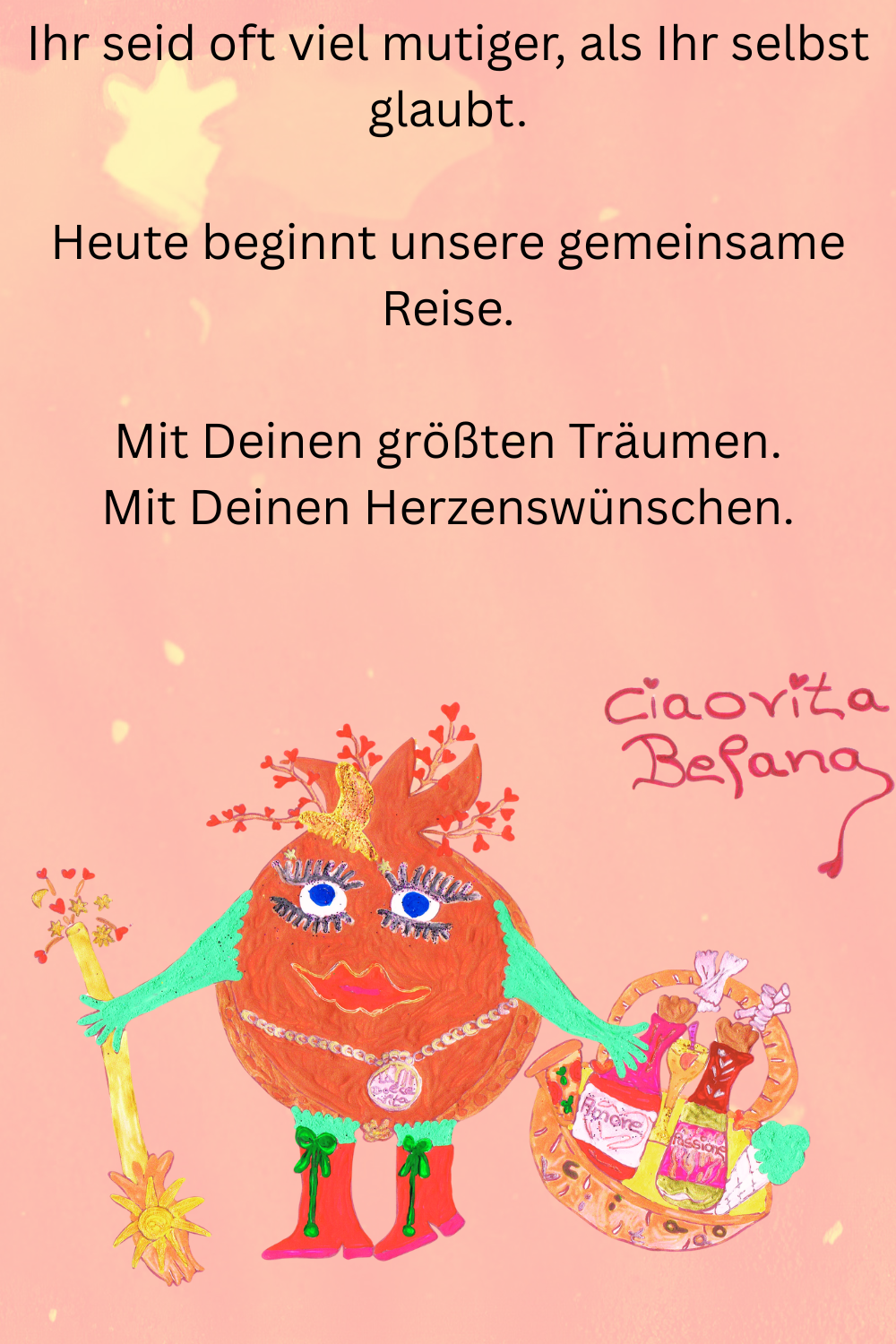 Ihr seid oft viel mutiger, als Ihr selbst glaubt.
Heute beginnt unsere gemeinsame Reise.
Mit Deinen größten Träumen.
Mit Deinen Herzenswünschen.
Deine ciaovita Befana.