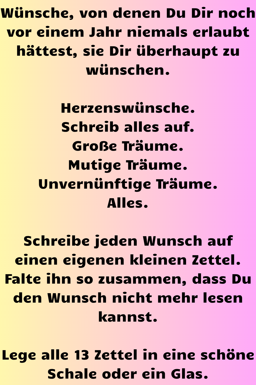 Wünsche, von denen Du Dir noch vor einem Jahr niemals erlaubt hättest, sie Dir überhaupt zu wünschen.
Herzenswünsche.
Schreib alles auf.
Große Träume.
Mutige Träume.
Unvernünftige Träume.
Alles.
Schreibe jeden Wunsch auf einen eigenen kleinen Zettel.
Falte ihn so zusammen, dass Du den Wunsch nicht mehr lesen kannst.
Lege alle 13 Zettel in eine schöne Schale oder ein Glas.