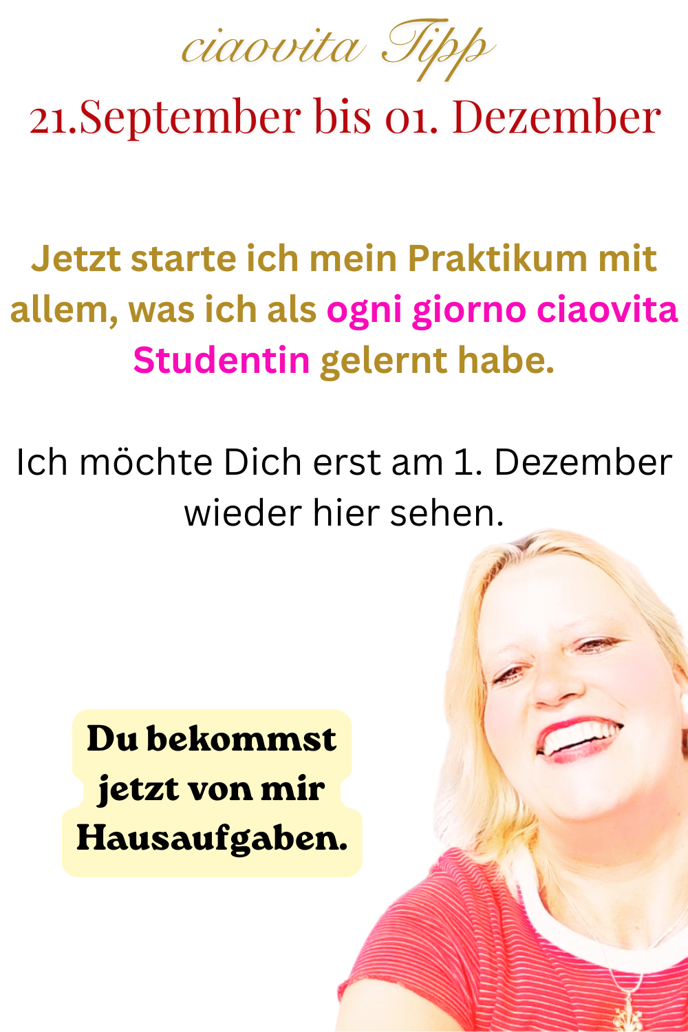 ciaovita Tipp 21. September bis 01.Dezember.
Jetzt starte ich mein Praktikum mit allem, was ich als ogni giorno ciaovita Studentin gelernt habe.
Ich möchte Dich erst am 1. Dezember wieder hier sehen.
Du bekommst jetzt von mir Hausaufgaben.